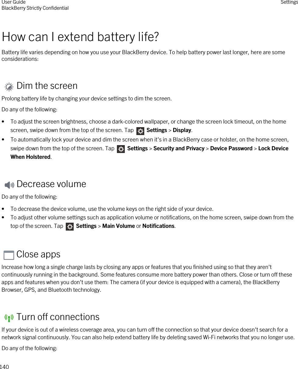 How can I extend battery life?Battery life varies depending on how you use your BlackBerry device. To help battery power last longer, here are some considerations:Dim the screenProlong battery life by changing your device settings to dim the screen.Do any of the following:• To adjust the screen brightness, choose a dark-colored wallpaper, or change the screen lock timeout, on the home screen, swipe down from the top of the screen. Tap   Settings &gt; Display.• To automatically lock your device and dim the screen when it&apos;s in a BlackBerry case or holster, on the home screen, swipe down from the top of the screen. Tap   Settings &gt; Security and Privacy &gt; Device Password &gt; Lock Device When Holstered.Decrease volumeDo any of the following:• To decrease the device volume, use the volume keys on the right side of your device.• To adjust other volume settings such as application volume or notifications, on the home screen, swipe down from the top of the screen. Tap   Settings &gt; Main Volume or Notifications.Close appsIncrease how long a single charge lasts by closing any apps or features that you finished using so that they aren&apos;t continuously running in the background. Some features consume more battery power than others. Close or turn off these apps and features when you don&apos;t use them: The camera (if your device is equipped with a camera), the BlackBerry Browser, GPS, and Bluetooth technology.Turn off connectionsIf your device is out of a wireless coverage area, you can turn off the connection so that your device doesn&apos;t search for a network signal continuously. You can also help extend battery life by deleting saved Wi-Fi networks that you no longer use.Do any of the following:User GuideBlackBerry Strictly Confidential Settings140