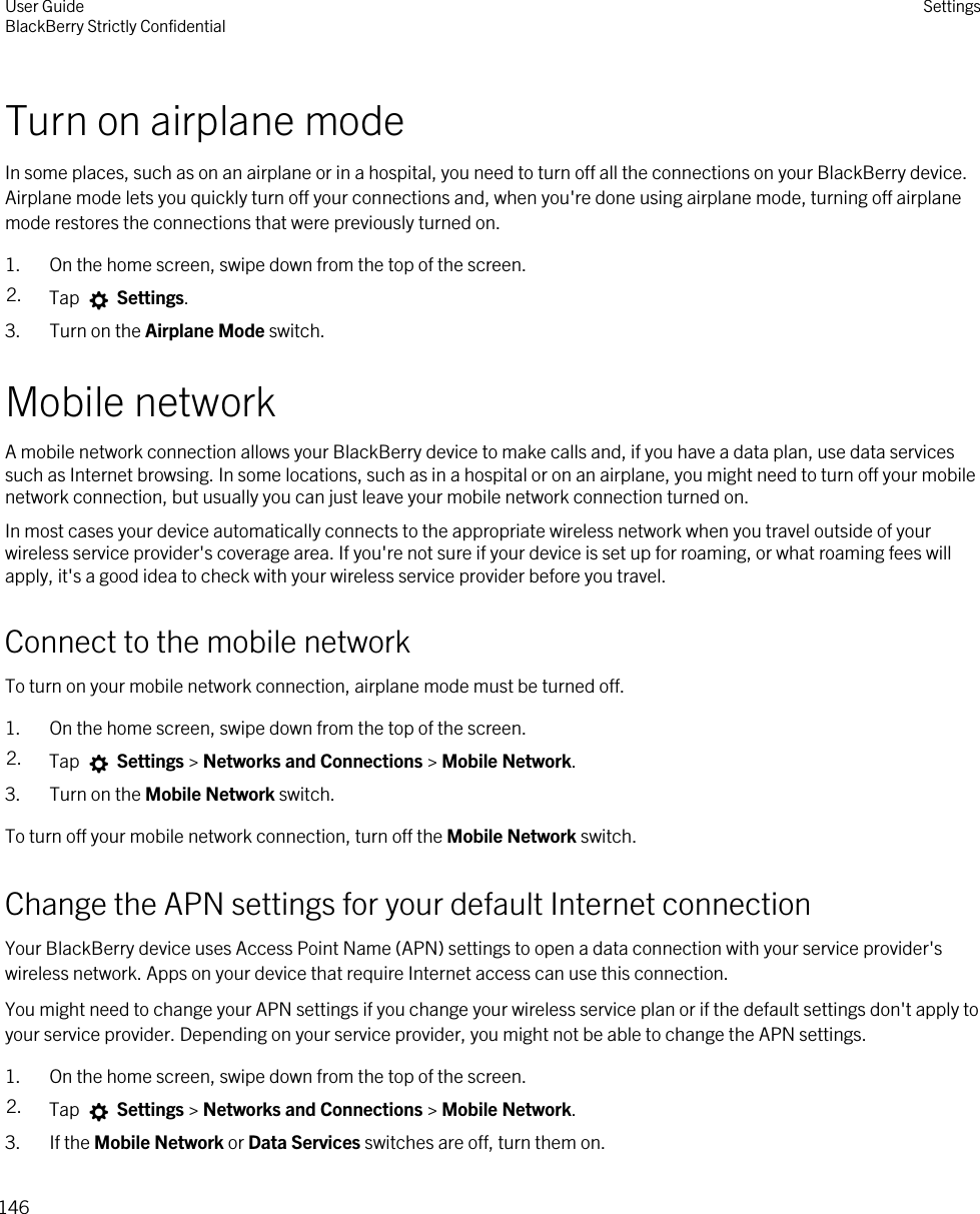 Turn on airplane modeIn some places, such as on an airplane or in a hospital, you need to turn off all the connections on your BlackBerry device. Airplane mode lets you quickly turn off your connections and, when you&apos;re done using airplane mode, turning off airplane mode restores the connections that were previously turned on.1. On the home screen, swipe down from the top of the screen.2. Tap   Settings.3. Turn on the Airplane Mode switch.Mobile networkA mobile network connection allows your BlackBerry device to make calls and, if you have a data plan, use data services such as Internet browsing. In some locations, such as in a hospital or on an airplane, you might need to turn off your mobile network connection, but usually you can just leave your mobile network connection turned on.In most cases your device automatically connects to the appropriate wireless network when you travel outside of your wireless service provider&apos;s coverage area. If you&apos;re not sure if your device is set up for roaming, or what roaming fees will apply, it&apos;s a good idea to check with your wireless service provider before you travel.Connect to the mobile networkTo turn on your mobile network connection, airplane mode must be turned off.1. On the home screen, swipe down from the top of the screen.2. Tap   Settings &gt; Networks and Connections &gt; Mobile Network.3. Turn on the Mobile Network switch.To turn off your mobile network connection, turn off the Mobile Network switch.Change the APN settings for your default Internet connectionYour BlackBerry device uses Access Point Name (APN) settings to open a data connection with your service provider&apos;s wireless network. Apps on your device that require Internet access can use this connection.You might need to change your APN settings if you change your wireless service plan or if the default settings don&apos;t apply to your service provider. Depending on your service provider, you might not be able to change the APN settings.1. On the home screen, swipe down from the top of the screen.2. Tap   Settings &gt; Networks and Connections &gt; Mobile Network.3. If the Mobile Network or Data Services switches are off, turn them on.User GuideBlackBerry Strictly Confidential Settings146