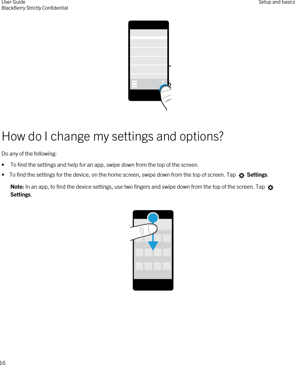  How do I change my settings and options?Do any of the following:• To find the settings and help for an app, swipe down from the top of the screen.•  To find the settings for the device, on the home screen, swipe down from the top of screen. Tap   Settings.Note: In an app, to find the device settings, use two fingers and swipe down from the top of the screen. Tap Settings.   User GuideBlackBerry Strictly Confidential Setup and basics16