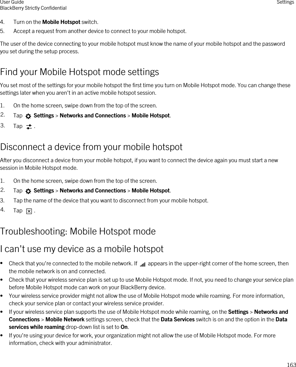 4. Turn on the Mobile Hotspot switch.5. Accept a request from another device to connect to your mobile hotspot.The user of the device connecting to your mobile hotspot must know the name of your mobile hotspot and the password you set during the setup process.Find your Mobile Hotspot mode settingsYou set most of the settings for your mobile hotspot the first time you turn on Mobile Hotspot mode. You can change these settings later when you aren&apos;t in an active mobile hotspot session.1. On the home screen, swipe down from the top of the screen.2. Tap   Settings &gt; Networks and Connections &gt; Mobile Hotspot.3. Tap  .Disconnect a device from your mobile hotspotAfter you disconnect a device from your mobile hotspot, if you want to connect the device again you must start a new session in Mobile Hotspot mode.1. On the home screen, swipe down from the top of the screen.2. Tap   Settings &gt; Networks and Connections &gt; Mobile Hotspot.3. Tap the name of the device that you want to disconnect from your mobile hotspot.4. Tap  .Troubleshooting: Mobile Hotspot modeI can&apos;t use my device as a mobile hotspot•Check that you&apos;re connected to the mobile network. If   appears in the upper-right corner of the home screen, then the mobile network is on and connected.• Check that your wireless service plan is set up to use Mobile Hotspot mode. If not, you need to change your service plan before Mobile Hotspot mode can work on your BlackBerry device.• Your wireless service provider might not allow the use of Mobile Hotspot mode while roaming. For more information, check your service plan or contact your wireless service provider.• If your wireless service plan supports the use of Mobile Hotspot mode while roaming, on the Settings &gt; Networks and Connections &gt; Mobile Network settings screen, check that the Data Services switch is on and the option in the Data services while roaming drop-down list is set to On.• If you&apos;re using your device for work, your organization might not allow the use of Mobile Hotspot mode. For more information, check with your administrator.User GuideBlackBerry Strictly Confidential Settings163