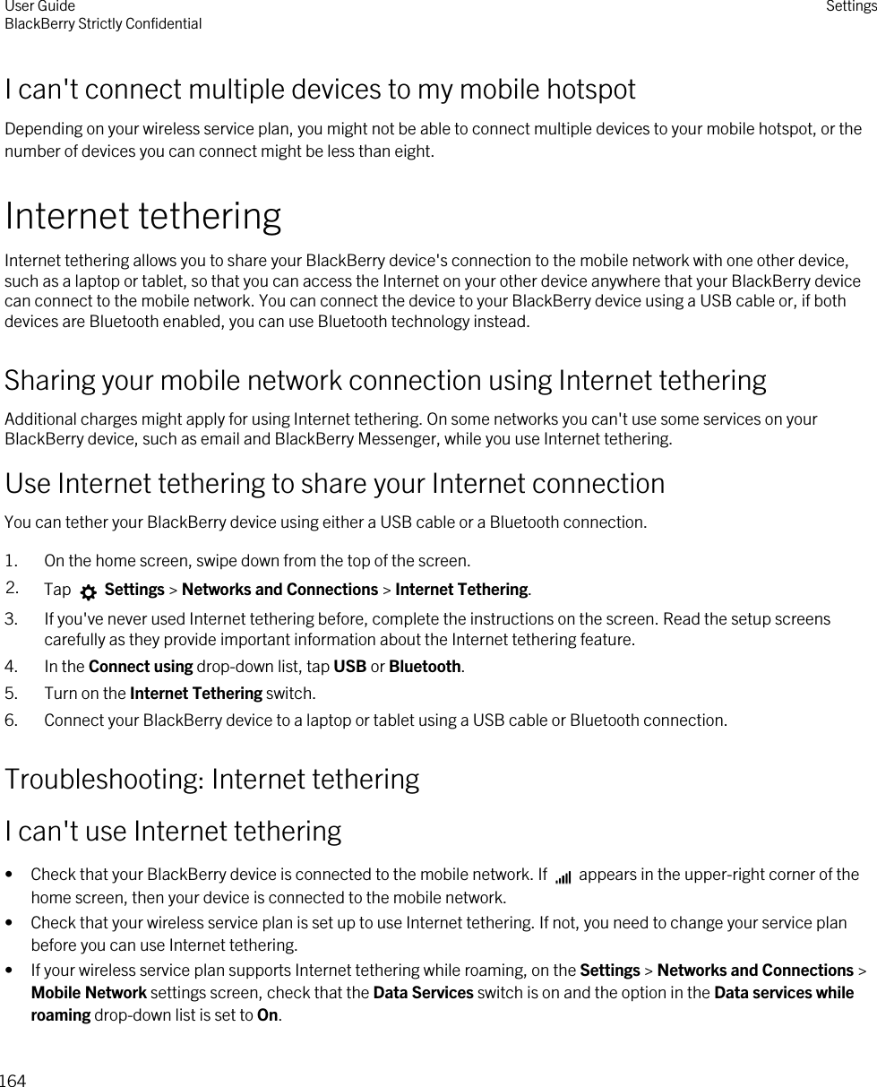 I can&apos;t connect multiple devices to my mobile hotspotDepending on your wireless service plan, you might not be able to connect multiple devices to your mobile hotspot, or the number of devices you can connect might be less than eight.Internet tetheringInternet tethering allows you to share your BlackBerry device&apos;s connection to the mobile network with one other device, such as a laptop or tablet, so that you can access the Internet on your other device anywhere that your BlackBerry device can connect to the mobile network. You can connect the device to your BlackBerry device using a USB cable or, if both devices are Bluetooth enabled, you can use Bluetooth technology instead.Sharing your mobile network connection using Internet tetheringAdditional charges might apply for using Internet tethering. On some networks you can&apos;t use some services on your BlackBerry device, such as email and BlackBerry Messenger, while you use Internet tethering.Use Internet tethering to share your Internet connectionYou can tether your BlackBerry device using either a USB cable or a Bluetooth connection.1. On the home screen, swipe down from the top of the screen.2. Tap   Settings &gt; Networks and Connections &gt; Internet Tethering.3. If you&apos;ve never used Internet tethering before, complete the instructions on the screen. Read the setup screens carefully as they provide important information about the Internet tethering feature.4. In the Connect using drop-down list, tap USB or Bluetooth.5. Turn on the Internet Tethering switch.6. Connect your BlackBerry device to a laptop or tablet using a USB cable or Bluetooth connection.Troubleshooting: Internet tetheringI can&apos;t use Internet tethering•Check that your BlackBerry device is connected to the mobile network. If   appears in the upper-right corner of the home screen, then your device is connected to the mobile network.• Check that your wireless service plan is set up to use Internet tethering. If not, you need to change your service plan before you can use Internet tethering.• If your wireless service plan supports Internet tethering while roaming, on the Settings &gt; Networks and Connections &gt; Mobile Network settings screen, check that the Data Services switch is on and the option in the Data services while roaming drop-down list is set to On.User GuideBlackBerry Strictly Confidential Settings164