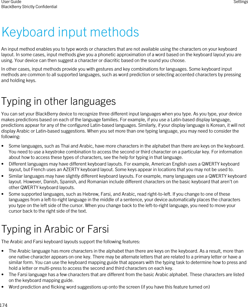 Keyboard input methodsAn input method enables you to type words or characters that are not available using the characters on your keyboard layout. In some cases, input methods give you a phonetic approximation of a word based on the keyboard layout you are using. Your device can then suggest a character or diacritic based on the sound you choose.In other cases, input methods provide you with gestures and key combinations for languages. Some keyboard input methods are common to all supported languages, such as word prediction or selecting accented characters by pressing and holding keys.Typing in other languagesYou can set your BlackBerry device to recognize three different input languages when you type. As you type, your device makes predictions based on each of the language families. For example, if you use a Latin-based display language, predictions appear for any of the configured Latin-based languages. Similarly, if your display language is Korean, it will not display Arabic or Latin-based suggestions. When you set more than one typing language, you may need to consider the following:• Some languages, such as Thai and Arabic, have more characters in the alphabet than there are keys on the keyboard. You need to use a keystroke combination to access the second or third character on a particular key. For information about how to access these types of characters, see the help for typing in that language.• Different languages may have different keyboard layouts. For example, American English uses a QWERTY keyboard layout, but French uses an AZERTY keyboard layout. Some keys appear in locations that you may not be used to.• Similar languages may have slightly different keyboard layouts. For example, many languages use a QWERTY keyboard layout. However, Danish, Spanish, and Romanian include different characters on the basic keyboard that aren&apos;t on other QWERTY keyboard layouts.• Some supported languages, such as Hebrew, Farsi, and Arabic, read right-to-left. If you change to one of these languages from a left-to-right language in the middle of a sentence, your device automatically places the characters you type on the left side of the cursor. When you change back to the left-to-right language, you need to move your cursor back to the right side of the text.Typing in Arabic or FarsiThe Arabic and Farsi keyboard layouts support the following features:• The Arabic language has more characters in the alphabet than there are keys on the keyboard. As a result, more than one native character appears on one key. There may be alternate letters that are related to a primary letter or have a similar form. You can use the keyboard mapping guide that appears with the typing task to determine how to press and hold a letter or multi-press to access the second and third characters on each key.• The Farsi language has a few characters that are different from the basic Arabic alphabet. These characters are listed on the keyboard mapping guide.• Word prediction and flicking word suggestions up onto the screen (if you have this feature turned on)User GuideBlackBerry Strictly Confidential Settings174