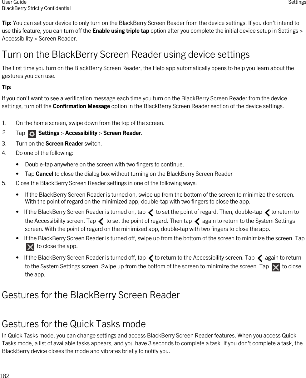 Tip: You can set your device to only turn on the BlackBerry Screen Reader from the device settings. If you don&apos;t intend to use this feature, you can turn off the Enable using triple tap option after you complete the initial device setup in Settings &gt; Accessibility &gt; Screen Reader.Turn on the BlackBerry Screen Reader using device settingsThe first time you turn on the BlackBerry Screen Reader, the Help app automatically opens to help you learn about the gestures you can use.Tip: If you don&apos;t want to see a verification message each time you turn on the BlackBerry Screen Reader from the device settings, turn off the Confirmation Message option in the BlackBerry Screen Reader section of the device settings.1. On the home screen, swipe down from the top of the screen.2. Tap   Settings &gt; Accessibility &gt; Screen Reader.3. Turn on the Screen Reader switch.4. Do one of the following:• Double-tap anywhere on the screen with two fingers to continue.• Tap Cancel to close the dialog box without turning on the BlackBerry Screen Reader5. Close the BlackBerry Screen Reader settings in one of the following ways:• If the BlackBerry Screen Reader is turned on, swipe up from the bottom of the screen to minimize the screen. With the point of regard on the minimized app, double-tap with two fingers to close the app.•  If the BlackBerry Screen Reader is turned on, tap   to set the point of regard. Then, double-tap  to return to the Accessibility screen. Tap   to set the point of regard. Then tap   again to return to the System Settings screen. With the point of regard on the minimized app, double-tap with two fingers to close the app.•  If the BlackBerry Screen Reader is turned off, swipe up from the bottom of the screen to minimize the screen. Tap  to close the app.•  If the BlackBerry Screen Reader is turned off, tap  to return to the Accessibility screen. Tap   again to return to the System Settings screen. Swipe up from the bottom of the screen to minimize the screen. Tap   to close the app.Gestures for the BlackBerry Screen ReaderGestures for the Quick Tasks modeIn Quick Tasks mode, you can change settings and access BlackBerry Screen Reader features. When you access Quick Tasks mode, a list of available tasks appears, and you have 3 seconds to complete a task. If you don&apos;t complete a task, the BlackBerry device closes the mode and vibrates briefly to notify you.User GuideBlackBerry Strictly Confidential Settings182