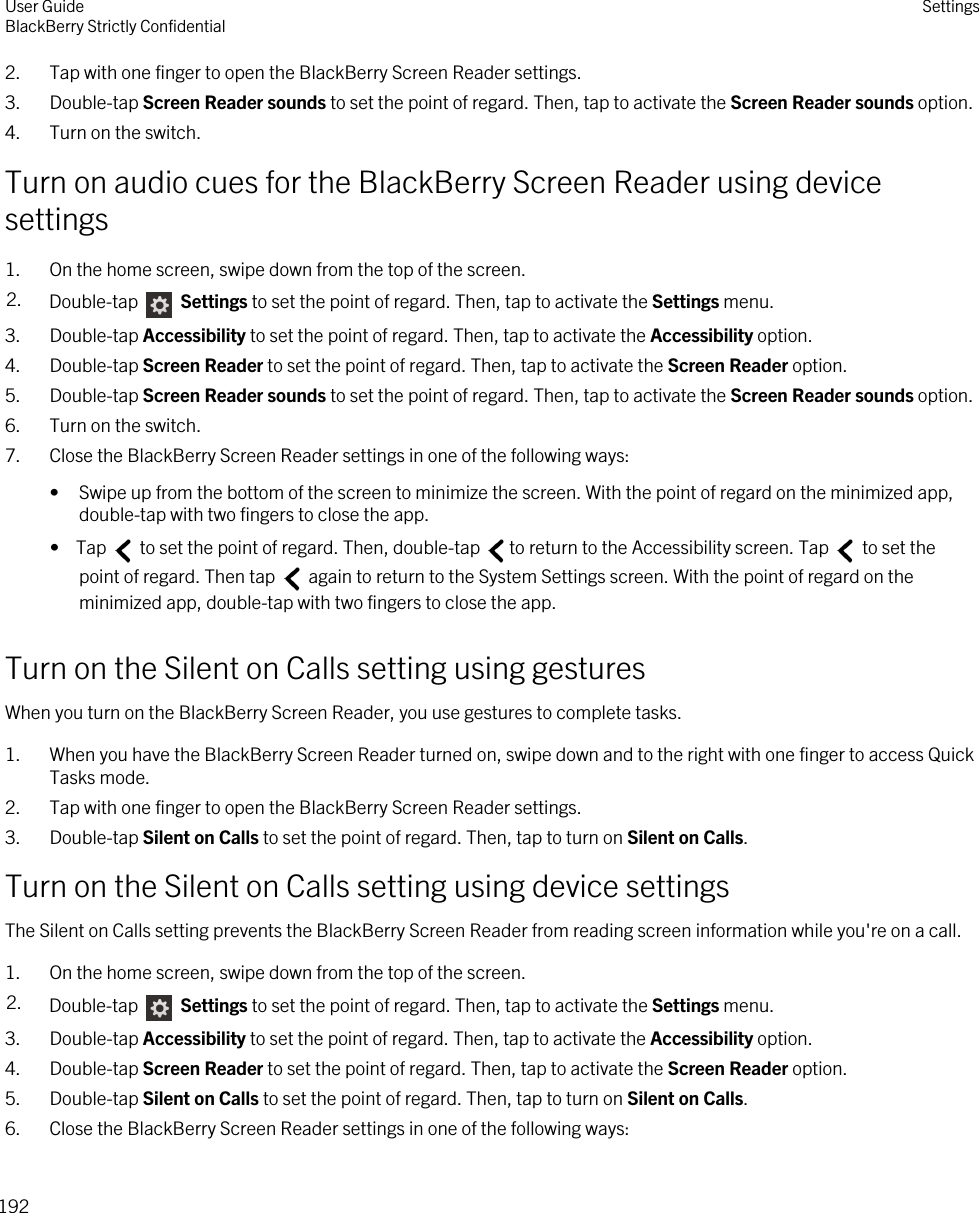 2. Tap with one finger to open the BlackBerry Screen Reader settings.3. Double-tap Screen Reader sounds to set the point of regard. Then, tap to activate the Screen Reader sounds option.4. Turn on the switch.Turn on audio cues for the BlackBerry Screen Reader using device settings1. On the home screen, swipe down from the top of the screen.2. Double-tap   Settings to set the point of regard. Then, tap to activate the Settings menu. 3. Double-tap Accessibility to set the point of regard. Then, tap to activate the Accessibility option.4. Double-tap Screen Reader to set the point of regard. Then, tap to activate the Screen Reader option.5. Double-tap Screen Reader sounds to set the point of regard. Then, tap to activate the Screen Reader sounds option.6. Turn on the switch.7. Close the BlackBerry Screen Reader settings in one of the following ways:• Swipe up from the bottom of the screen to minimize the screen. With the point of regard on the minimized app, double-tap with two fingers to close the app.•  Tap   to set the point of regard. Then, double-tap  to return to the Accessibility screen. Tap   to set the point of regard. Then tap   again to return to the System Settings screen. With the point of regard on the minimized app, double-tap with two fingers to close the app.Turn on the Silent on Calls setting using gesturesWhen you turn on the BlackBerry Screen Reader, you use gestures to complete tasks.1. When you have the BlackBerry Screen Reader turned on, swipe down and to the right with one finger to access Quick Tasks mode.2. Tap with one finger to open the BlackBerry Screen Reader settings.3. Double-tap Silent on Calls to set the point of regard. Then, tap to turn on Silent on Calls.Turn on the Silent on Calls setting using device settingsThe Silent on Calls setting prevents the BlackBerry Screen Reader from reading screen information while you&apos;re on a call.1. On the home screen, swipe down from the top of the screen.2. Double-tap   Settings to set the point of regard. Then, tap to activate the Settings menu. 3. Double-tap Accessibility to set the point of regard. Then, tap to activate the Accessibility option.4. Double-tap Screen Reader to set the point of regard. Then, tap to activate the Screen Reader option.5. Double-tap Silent on Calls to set the point of regard. Then, tap to turn on Silent on Calls.6. Close the BlackBerry Screen Reader settings in one of the following ways:User GuideBlackBerry Strictly Confidential Settings192