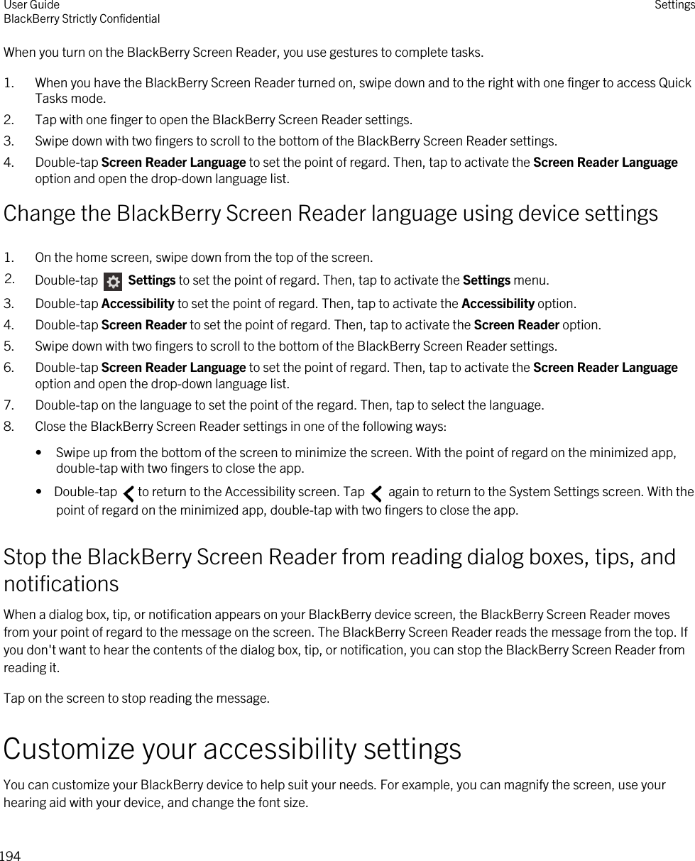 When you turn on the BlackBerry Screen Reader, you use gestures to complete tasks.1. When you have the BlackBerry Screen Reader turned on, swipe down and to the right with one finger to access Quick Tasks mode.2. Tap with one finger to open the BlackBerry Screen Reader settings.3. Swipe down with two fingers to scroll to the bottom of the BlackBerry Screen Reader settings.4. Double-tap Screen Reader Language to set the point of regard. Then, tap to activate the Screen Reader Language option and open the drop-down language list.Change the BlackBerry Screen Reader language using device settings1. On the home screen, swipe down from the top of the screen.2. Double-tap   Settings to set the point of regard. Then, tap to activate the Settings menu. 3. Double-tap Accessibility to set the point of regard. Then, tap to activate the Accessibility option.4. Double-tap Screen Reader to set the point of regard. Then, tap to activate the Screen Reader option.5. Swipe down with two fingers to scroll to the bottom of the BlackBerry Screen Reader settings.6. Double-tap Screen Reader Language to set the point of regard. Then, tap to activate the Screen Reader Language option and open the drop-down language list.7. Double-tap on the language to set the point of the regard. Then, tap to select the language.8. Close the BlackBerry Screen Reader settings in one of the following ways:• Swipe up from the bottom of the screen to minimize the screen. With the point of regard on the minimized app, double-tap with two fingers to close the app.•  Double-tap  to return to the Accessibility screen. Tap   again to return to the System Settings screen. With the point of regard on the minimized app, double-tap with two fingers to close the app.Stop the BlackBerry Screen Reader from reading dialog boxes, tips, and notificationsWhen a dialog box, tip, or notification appears on your BlackBerry device screen, the BlackBerry Screen Reader moves from your point of regard to the message on the screen. The BlackBerry Screen Reader reads the message from the top. If you don&apos;t want to hear the contents of the dialog box, tip, or notification, you can stop the BlackBerry Screen Reader from reading it.Tap on the screen to stop reading the message.Customize your accessibility settingsYou can customize your BlackBerry device to help suit your needs. For example, you can magnify the screen, use your hearing aid with your device, and change the font size.User GuideBlackBerry Strictly Confidential Settings194