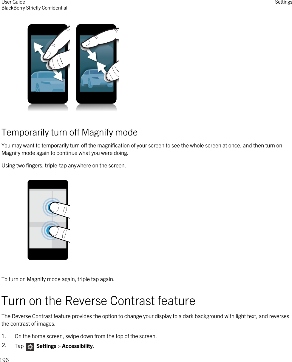  Temporarily turn off Magnify modeYou may want to temporarily turn off the magnification of your screen to see the whole screen at once, and then turn on Magnify mode again to continue what you were doing.Using two fingers, triple-tap anywhere on the screen.To turn on Magnify mode again, triple tap again.Turn on the Reverse Contrast featureThe Reverse Contrast feature provides the option to change your display to a dark background with light text, and reverses the contrast of images.1. On the home screen, swipe down from the top of the screen.2. Tap   Settings &gt; Accessibility.User GuideBlackBerry Strictly Confidential Settings196