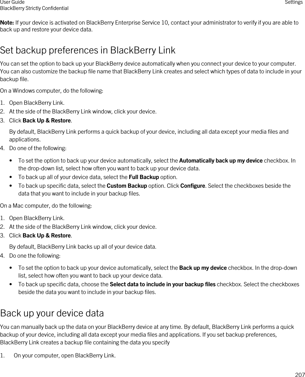 Note: If your device is activated on BlackBerry Enterprise Service 10, contact your administrator to verify if you are able to back up and restore your device data.Set backup preferences in BlackBerry LinkYou can set the option to back up your BlackBerry device automatically when you connect your device to your computer. You can also customize the backup file name that BlackBerry Link creates and select which types of data to include in your backup file.On a Windows computer, do the following:1. Open BlackBerry Link.2. At the side of the BlackBerry Link window, click your device.3. Click Back Up &amp; Restore.By default, BlackBerry Link performs a quick backup of your device, including all data except your media files and applications.4. Do one of the following:• To set the option to back up your device automatically, select the Automatically back up my device checkbox. In the drop-down list, select how often you want to back up your device data.• To back up all of your device data, select the Full Backup option.• To back up specific data, select the Custom Backup option. Click Configure. Select the checkboxes beside the data that you want to include in your backup files.On a Mac computer, do the following:1. Open BlackBerry Link.2. At the side of the BlackBerry Link window, click your device.3. Click Back Up &amp; Restore.By default, BlackBerry Link backs up all of your device data.4. Do one the following:• To set the option to back up your device automatically, select the Back up my device checkbox. In the drop-down list, select how often you want to back up your device data.• To back up specific data, choose the Select data to include in your backup files checkbox. Select the checkboxes beside the data you want to include in your backup files.Back up your device dataYou can manually back up the data on your BlackBerry device at any time. By default, BlackBerry Link performs a quick backup of your device, including all data except your media files and applications. If you set backup preferences, BlackBerry Link creates a backup file containing the data you specify1. On your computer, open BlackBerry Link.User GuideBlackBerry Strictly Confidential Settings207