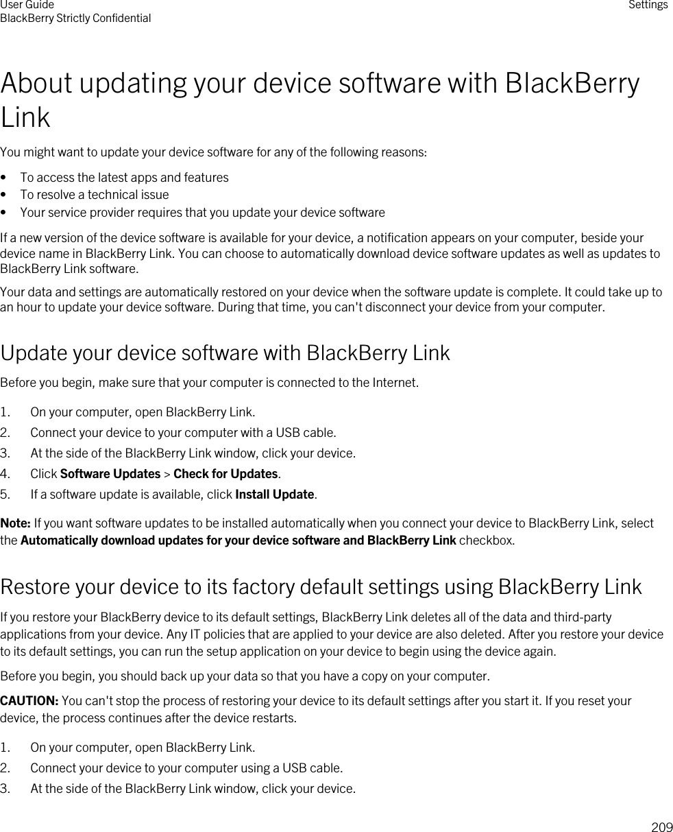 About updating your device software with BlackBerry LinkYou might want to update your device software for any of the following reasons:• To access the latest apps and features• To resolve a technical issue• Your service provider requires that you update your device softwareIf a new version of the device software is available for your device, a notification appears on your computer, beside your device name in BlackBerry Link. You can choose to automatically download device software updates as well as updates to BlackBerry Link software.Your data and settings are automatically restored on your device when the software update is complete. It could take up to an hour to update your device software. During that time, you can&apos;t disconnect your device from your computer.Update your device software with BlackBerry LinkBefore you begin, make sure that your computer is connected to the Internet.1. On your computer, open BlackBerry Link.2. Connect your device to your computer with a USB cable.3. At the side of the BlackBerry Link window, click your device.4. Click Software Updates &gt; Check for Updates.5. If a software update is available, click Install Update.Note: If you want software updates to be installed automatically when you connect your device to BlackBerry Link, select the Automatically download updates for your device software and BlackBerry Link checkbox.Restore your device to its factory default settings using BlackBerry LinkIf you restore your BlackBerry device to its default settings, BlackBerry Link deletes all of the data and third-party applications from your device. Any IT policies that are applied to your device are also deleted. After you restore your device to its default settings, you can run the setup application on your device to begin using the device again.Before you begin, you should back up your data so that you have a copy on your computer.CAUTION: You can&apos;t stop the process of restoring your device to its default settings after you start it. If you reset your device, the process continues after the device restarts.1. On your computer, open BlackBerry Link.2. Connect your device to your computer using a USB cable.3. At the side of the BlackBerry Link window, click your device.User GuideBlackBerry Strictly Confidential Settings209