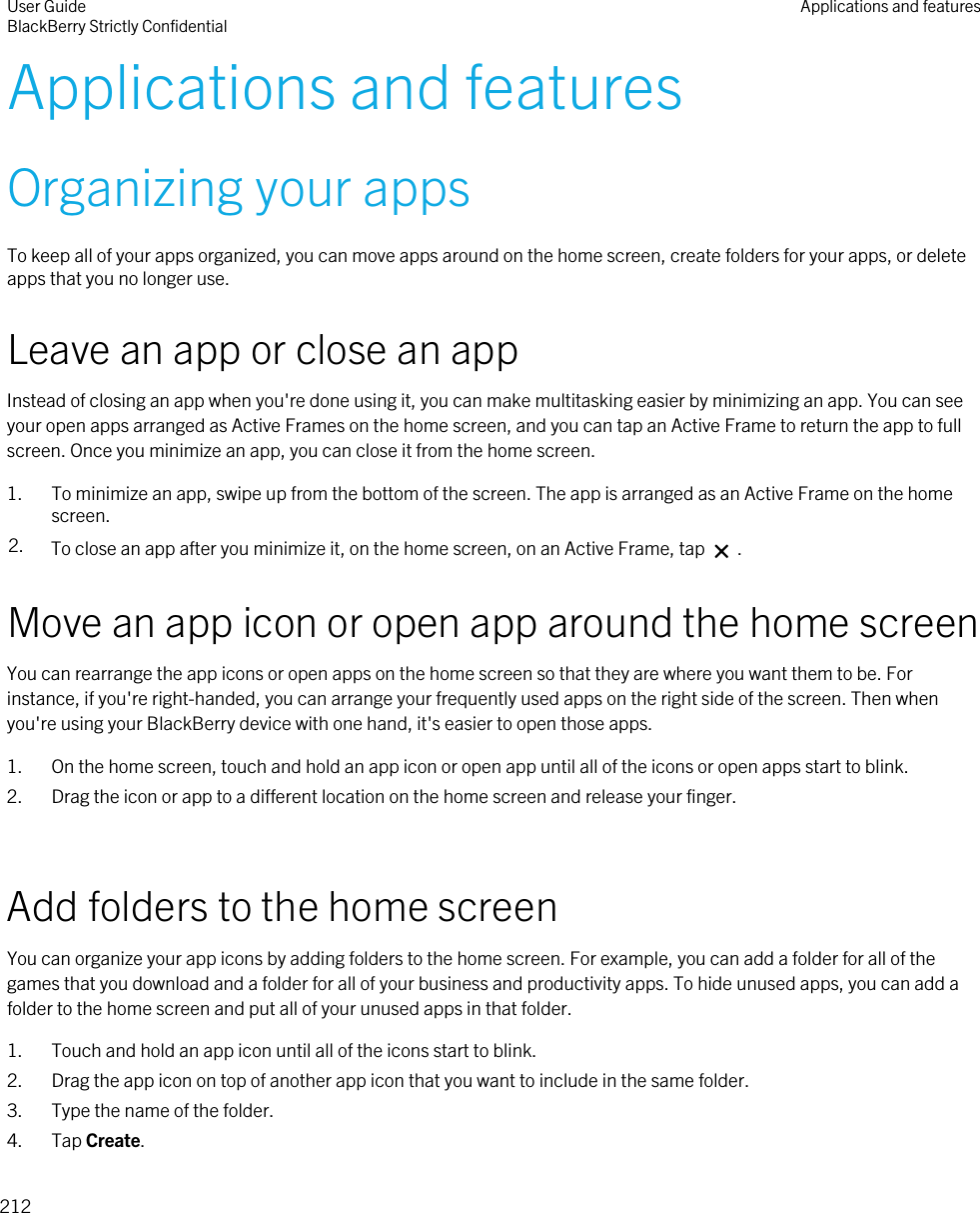 Applications and featuresOrganizing your appsTo keep all of your apps organized, you can move apps around on the home screen, create folders for your apps, or delete apps that you no longer use.Leave an app or close an appInstead of closing an app when you&apos;re done using it, you can make multitasking easier by minimizing an app. You can see your open apps arranged as Active Frames on the home screen, and you can tap an Active Frame to return the app to full screen. Once you minimize an app, you can close it from the home screen.1. To minimize an app, swipe up from the bottom of the screen. The app is arranged as an Active Frame on the home screen.2. To close an app after you minimize it, on the home screen, on an Active Frame, tap   .Move an app icon or open app around the home screenYou can rearrange the app icons or open apps on the home screen so that they are where you want them to be. For instance, if you&apos;re right-handed, you can arrange your frequently used apps on the right side of the screen. Then when you&apos;re using your BlackBerry device with one hand, it&apos;s easier to open those apps.1. On the home screen, touch and hold an app icon or open app until all of the icons or open apps start to blink.2. Drag the icon or app to a different location on the home screen and release your finger.Add folders to the home screenYou can organize your app icons by adding folders to the home screen. For example, you can add a folder for all of the games that you download and a folder for all of your business and productivity apps. To hide unused apps, you can add a folder to the home screen and put all of your unused apps in that folder.1. Touch and hold an app icon until all of the icons start to blink.2. Drag the app icon on top of another app icon that you want to include in the same folder.3. Type the name of the folder.4. Tap Create.User GuideBlackBerry Strictly Confidential Applications and features212