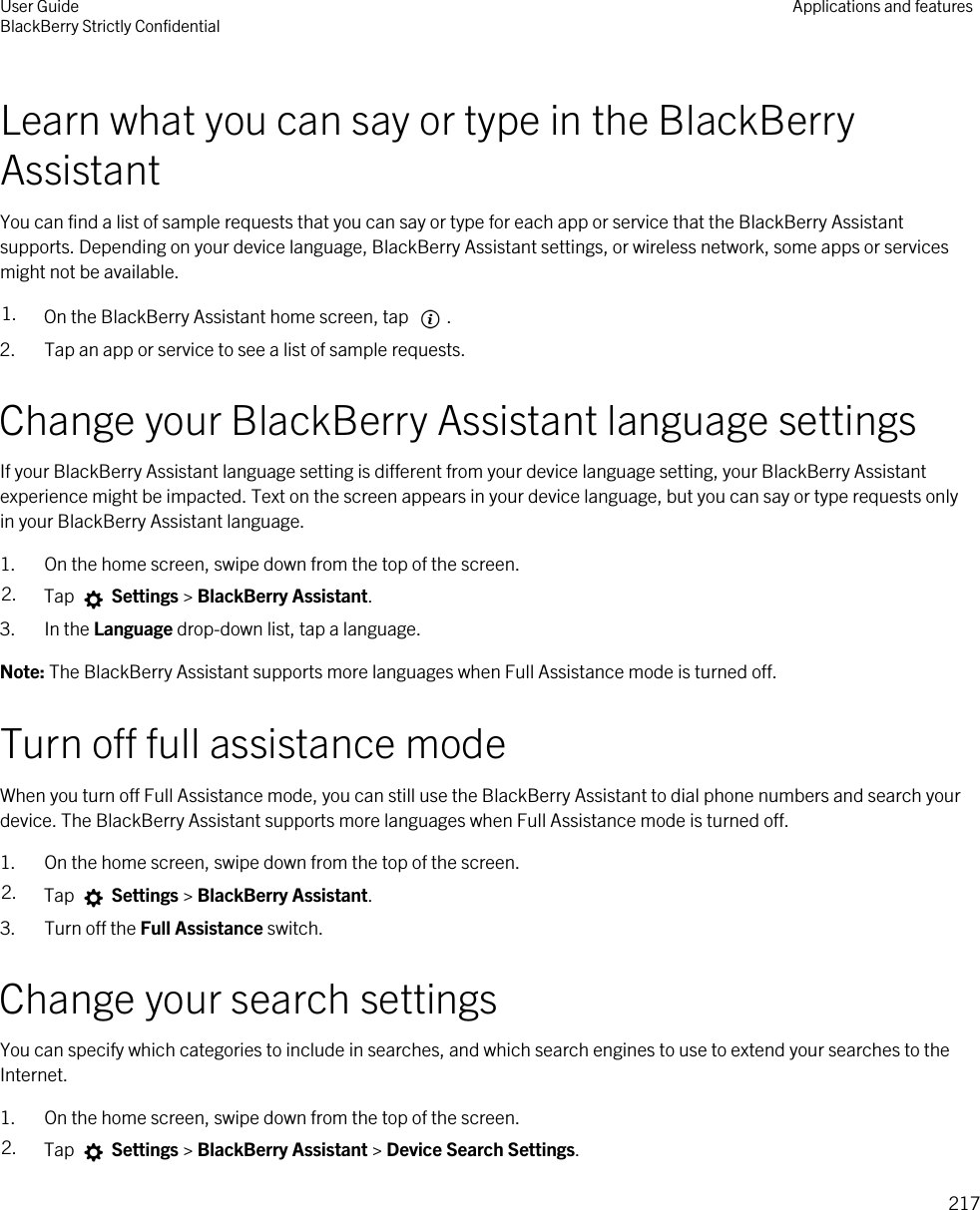 Learn what you can say or type in the BlackBerry AssistantYou can find a list of sample requests that you can say or type for each app or service that the BlackBerry Assistant supports. Depending on your device language, BlackBerry Assistant settings, or wireless network, some apps or services might not be available.1. On the BlackBerry Assistant home screen, tap  . 2. Tap an app or service to see a list of sample requests.Change your BlackBerry Assistant language settingsIf your BlackBerry Assistant language setting is different from your device language setting, your BlackBerry Assistant experience might be impacted. Text on the screen appears in your device language, but you can say or type requests only in your BlackBerry Assistant language.1. On the home screen, swipe down from the top of the screen.2. Tap   Settings &gt; BlackBerry Assistant.3. In the Language drop-down list, tap a language.Note: The BlackBerry Assistant supports more languages when Full Assistance mode is turned off.Turn off full assistance modeWhen you turn off Full Assistance mode, you can still use the BlackBerry Assistant to dial phone numbers and search your device. The BlackBerry Assistant supports more languages when Full Assistance mode is turned off.1. On the home screen, swipe down from the top of the screen.2. Tap   Settings &gt; BlackBerry Assistant.3. Turn off the Full Assistance switch.Change your search settingsYou can specify which categories to include in searches, and which search engines to use to extend your searches to the Internet.1. On the home screen, swipe down from the top of the screen.2. Tap   Settings &gt; BlackBerry Assistant &gt; Device Search Settings.User GuideBlackBerry Strictly Confidential Applications and features217