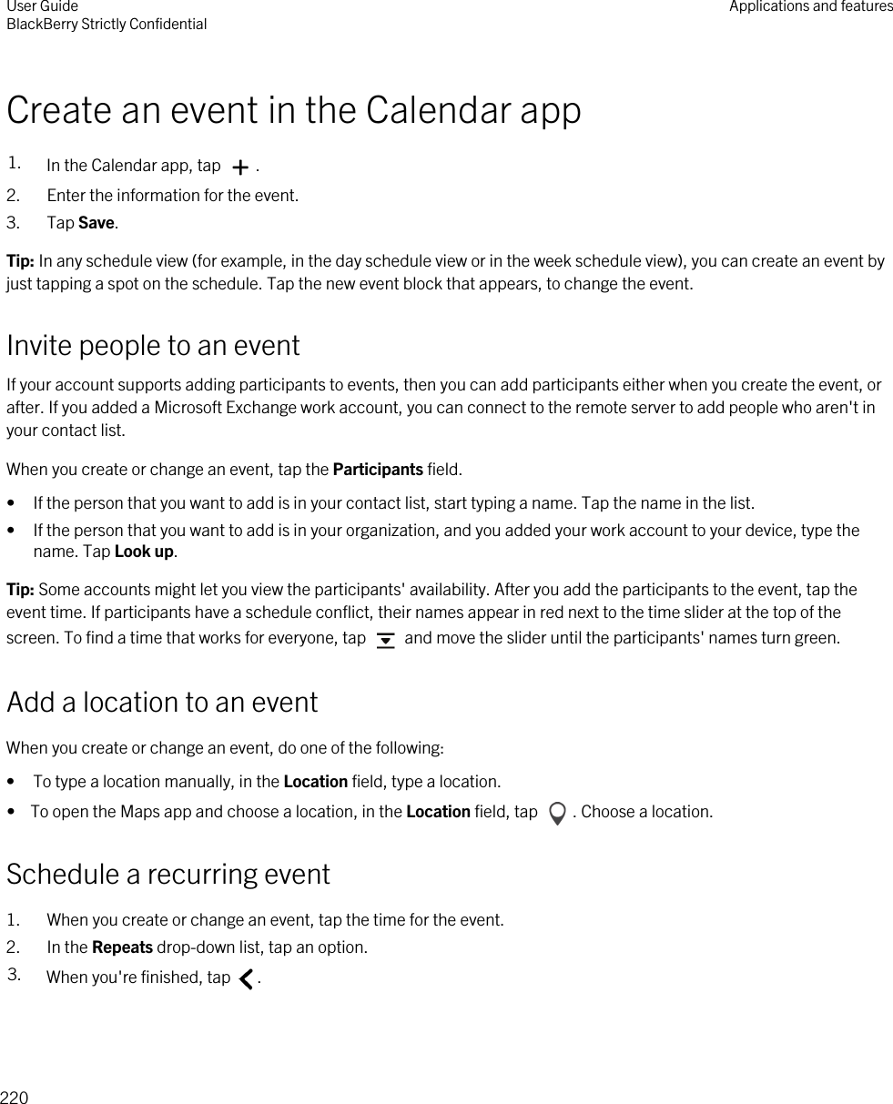 Create an event in the Calendar app1. In the Calendar app, tap  .2. Enter the information for the event.3. Tap Save.Tip: In any schedule view (for example, in the day schedule view or in the week schedule view), you can create an event by just tapping a spot on the schedule. Tap the new event block that appears, to change the event.Invite people to an eventIf your account supports adding participants to events, then you can add participants either when you create the event, or after. If you added a Microsoft Exchange work account, you can connect to the remote server to add people who aren&apos;t in your contact list.When you create or change an event, tap the Participants field.• If the person that you want to add is in your contact list, start typing a name. Tap the name in the list.• If the person that you want to add is in your organization, and you added your work account to your device, type the name. Tap Look up.Tip: Some accounts might let you view the participants&apos; availability. After you add the participants to the event, tap the event time. If participants have a schedule conflict, their names appear in red next to the time slider at the top of the screen. To find a time that works for everyone, tap   and move the slider until the participants&apos; names turn green.Add a location to an eventWhen you create or change an event, do one of the following:• To type a location manually, in the Location field, type a location.•  To open the Maps app and choose a location, in the Location field, tap  . Choose a location.Schedule a recurring event1. When you create or change an event, tap the time for the event.2. In the Repeats drop-down list, tap an option.3. When you&apos;re finished, tap  .User GuideBlackBerry Strictly Confidential Applications and features220