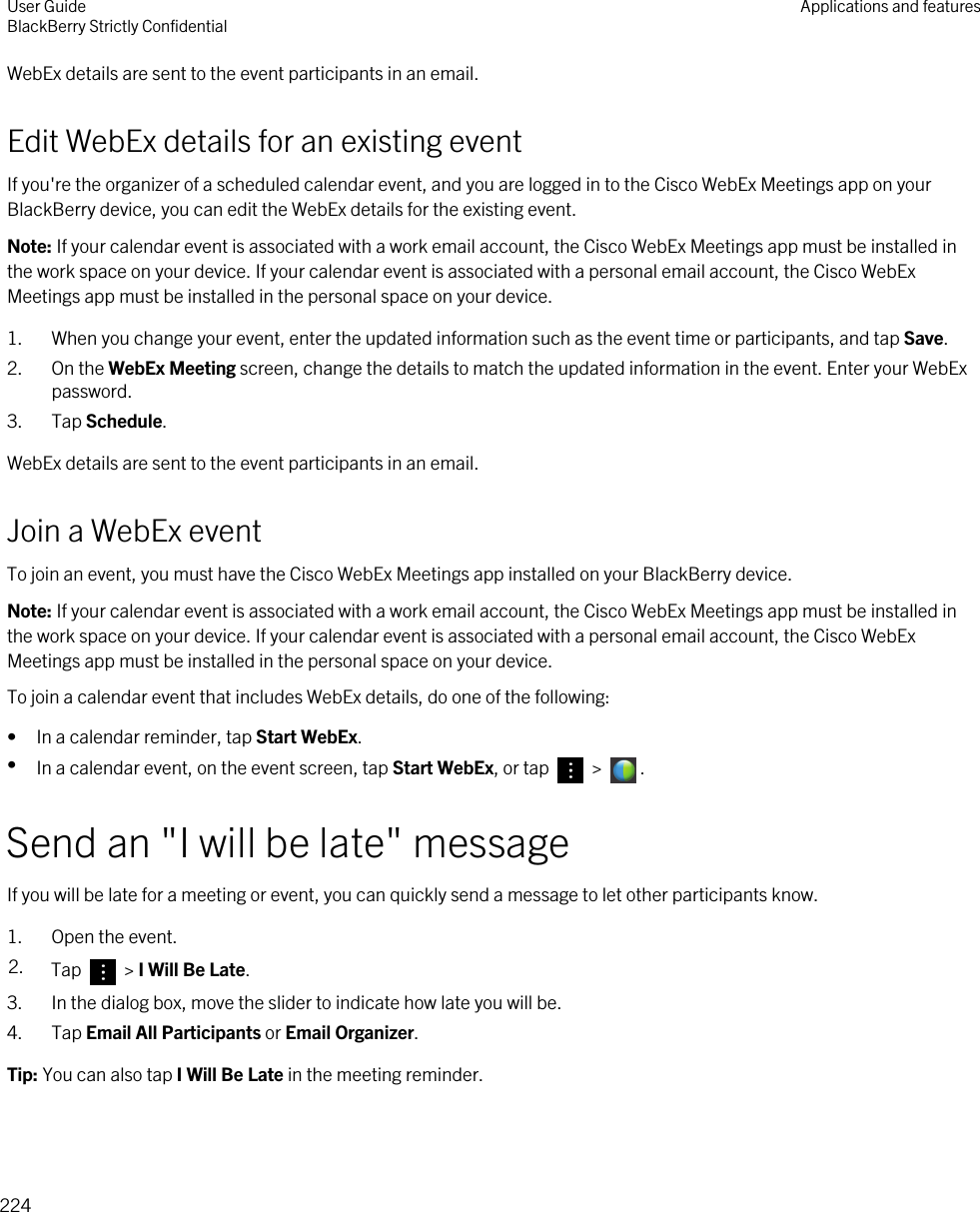 WebEx details are sent to the event participants in an email.Edit WebEx details for an existing eventIf you&apos;re the organizer of a scheduled calendar event, and you are logged in to the Cisco WebEx Meetings app on your BlackBerry device, you can edit the WebEx details for the existing event.Note: If your calendar event is associated with a work email account, the Cisco WebEx Meetings app must be installed in the work space on your device. If your calendar event is associated with a personal email account, the Cisco WebEx Meetings app must be installed in the personal space on your device.1. When you change your event, enter the updated information such as the event time or participants, and tap Save.2. On the WebEx Meeting screen, change the details to match the updated information in the event. Enter your WebEx password.3. Tap Schedule.WebEx details are sent to the event participants in an email.Join a WebEx eventTo join an event, you must have the Cisco WebEx Meetings app installed on your BlackBerry device.Note: If your calendar event is associated with a work email account, the Cisco WebEx Meetings app must be installed in the work space on your device. If your calendar event is associated with a personal email account, the Cisco WebEx Meetings app must be installed in the personal space on your device.To join a calendar event that includes WebEx details, do one of the following:• In a calendar reminder, tap Start WebEx.•In a calendar event, on the event screen, tap Start WebEx, or tap   &gt;  .Send an &quot;I will be late&quot; messageIf you will be late for a meeting or event, you can quickly send a message to let other participants know.1. Open the event.2. Tap   &gt; I Will Be Late.3. In the dialog box, move the slider to indicate how late you will be.4. Tap Email All Participants or Email Organizer.Tip: You can also tap I Will Be Late in the meeting reminder.User GuideBlackBerry Strictly Confidential Applications and features224