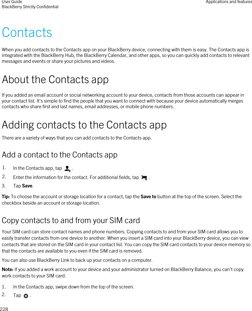 ContactsWhen you add contacts to the Contacts app on your BlackBerry device, connecting with them is easy. The Contacts app is integrated with the BlackBerry Hub, the BlackBerry Calendar, and other apps, so you can quickly add contacts to relevant messages and events or share your pictures and videos.About the Contacts appIf you added an email account or social networking account to your device, contacts from those accounts can appear in your contact list. It&apos;s simple to find the people that you want to connect with because your device automatically merges contacts who share first and last names, email addresses, or mobile phone numbers.Adding contacts to the Contacts appThere are a variety of ways that you can add contacts to the Contacts app.Add a contact to the Contacts app1. In the Contacts app, tap  .2. Enter the information for the contact. For additional fields, tap  .3. Tap Save.Tip: To choose the account or storage location for a contact, tap the Save to button at the top of the screen. Select the checkbox beside an account or storage location.Copy contacts to and from your SIM cardYour SIM card can store contact names and phone numbers. Copying contacts to and from your SIM card allows you to easily transfer contacts from one device to another. When you insert a SIM card into your BlackBerry device, you can view contacts that are stored on the SIM card in your contact list. You can copy the SIM card contacts to your device memory so that the contacts are available to you even if the SIM card is removed.You can also use BlackBerry Link to back up your contacts on a computer.Note: If you added a work account to your device and your administrator turned on BlackBerry Balance, you can&apos;t copy work contacts to your SIM card.1. In the Contacts app, swipe down from the top of the screen.2. Tap  .User GuideBlackBerry Strictly Confidential Applications and features228