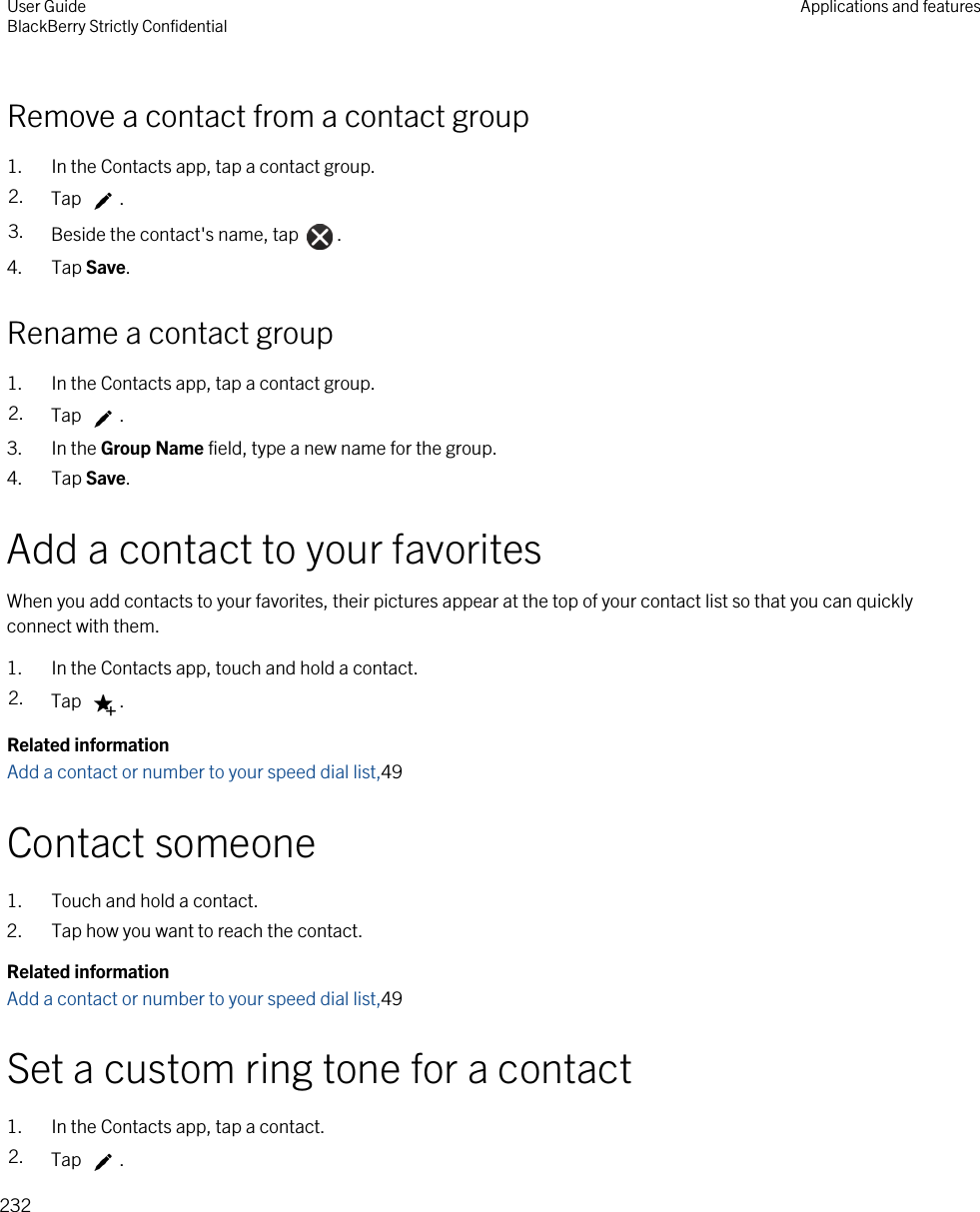 Remove a contact from a contact group1. In the Contacts app, tap a contact group.2. Tap  .3. Beside the contact&apos;s name, tap  .4. Tap Save.Rename a contact group1. In the Contacts app, tap a contact group.2. Tap  .3. In the Group Name field, type a new name for the group.4. Tap Save.Add a contact to your favoritesWhen you add contacts to your favorites, their pictures appear at the top of your contact list so that you can quickly connect with them.1. In the Contacts app, touch and hold a contact.2. Tap  .Related informationAdd a contact or number to your speed dial list,49Contact someone1. Touch and hold a contact.2. Tap how you want to reach the contact.Related informationAdd a contact or number to your speed dial list,49Set a custom ring tone for a contact1. In the Contacts app, tap a contact.2. Tap  .User GuideBlackBerry Strictly Confidential Applications and features232