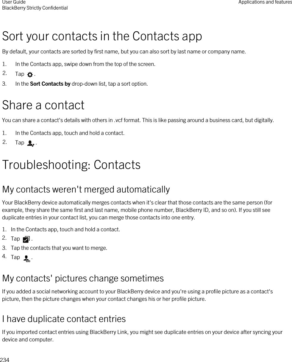 Sort your contacts in the Contacts appBy default, your contacts are sorted by first name, but you can also sort by last name or company name.1. In the Contacts app, swipe down from the top of the screen.2. Tap  .3. In the Sort Contacts by drop-down list, tap a sort option.Share a contactYou can share a contact&apos;s details with others in .vcf format. This is like passing around a business card, but digitally.1. In the Contacts app, touch and hold a contact.2. Tap  .Troubleshooting: ContactsMy contacts weren&apos;t merged automaticallyYour BlackBerry device automatically merges contacts when it&apos;s clear that those contacts are the same person (for example, they share the same first and last name, mobile phone number, BlackBerry ID, and so on). If you still see duplicate entries in your contact list, you can merge those contacts into one entry.1. In the Contacts app, touch and hold a contact.2. Tap  .3. Tap the contacts that you want to merge.4. Tap  .My contacts&apos; pictures change sometimesIf you added a social networking account to your BlackBerry device and you&apos;re using a profile picture as a contact&apos;s picture, then the picture changes when your contact changes his or her profile picture.I have duplicate contact entriesIf you imported contact entries using BlackBerry Link, you might see duplicate entries on your device after syncing your device and computer.User GuideBlackBerry Strictly Confidential Applications and features234