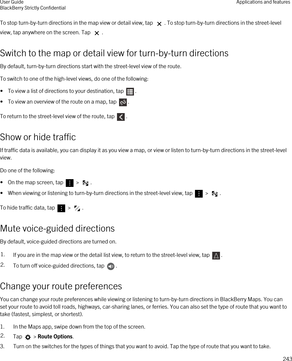 To stop turn-by-turn directions in the map view or detail view, tap  . To stop turn-by-turn directions in the street-level view, tap anywhere on the screen. Tap  .Switch to the map or detail view for turn-by-turn directionsBy default, turn-by-turn directions start with the street-level view of the route.To switch to one of the high-level views, do one of the following:•  To view a list of directions to your destination, tap  .•  To view an overview of the route on a map, tap  .To return to the street-level view of the route, tap  .Show or hide trafficIf traffic data is available, you can display it as you view a map, or view or listen to turn-by-turn directions in the street-level view.Do one of the following:•  On the map screen, tap   &gt;  .•  When viewing or listening to turn-by-turn directions in the street-level view, tap   &gt;  .To hide traffic data, tap   &gt;  .Mute voice-guided directionsBy default, voice-guided directions are turned on.1. If you are in the map view or the detail list view, to return to the street-level view, tap  .2. To turn off voice-guided directions, tap  .Change your route preferencesYou can change your route preferences while viewing or listening to turn-by-turn directions in BlackBerry Maps. You can set your route to avoid toll roads, highways, car-sharing lanes, or ferries. You can also set the type of route that you want to take (fastest, simplest, or shortest).1. In the Maps app, swipe down from the top of the screen.2. Tap   &gt; Route Options.3. Turn on the switches for the types of things that you want to avoid. Tap the type of route that you want to take.User GuideBlackBerry Strictly Confidential Applications and features243