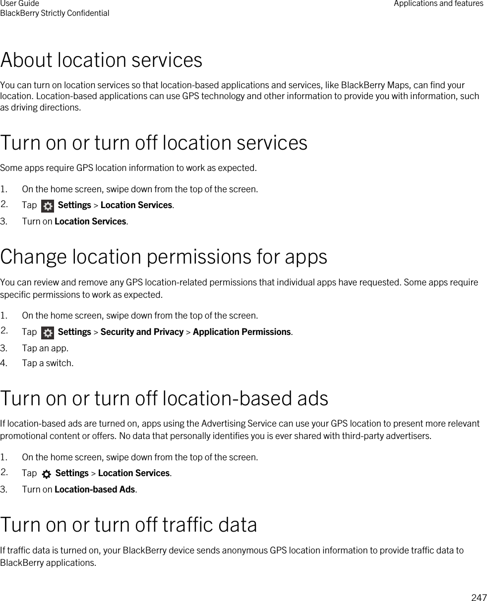 About location servicesYou can turn on location services so that location-based applications and services, like BlackBerry Maps, can find your location. Location-based applications can use GPS technology and other information to provide you with information, such as driving directions.Turn on or turn off location servicesSome apps require GPS location information to work as expected.1. On the home screen, swipe down from the top of the screen.2. Tap   Settings &gt; Location Services.3. Turn on Location Services.Change location permissions for appsYou can review and remove any GPS location-related permissions that individual apps have requested. Some apps require specific permissions to work as expected.1. On the home screen, swipe down from the top of the screen.2. Tap   Settings &gt; Security and Privacy &gt; Application Permissions.3. Tap an app.4. Tap a switch.Turn on or turn off location-based adsIf location-based ads are turned on, apps using the Advertising Service can use your GPS location to present more relevant promotional content or offers. No data that personally identifies you is ever shared with third-party advertisers.1. On the home screen, swipe down from the top of the screen.2. Tap   Settings &gt; Location Services.3. Turn on Location-based Ads.Turn on or turn off traffic dataIf traffic data is turned on, your BlackBerry device sends anonymous GPS location information to provide traffic data to BlackBerry applications.User GuideBlackBerry Strictly Confidential Applications and features247