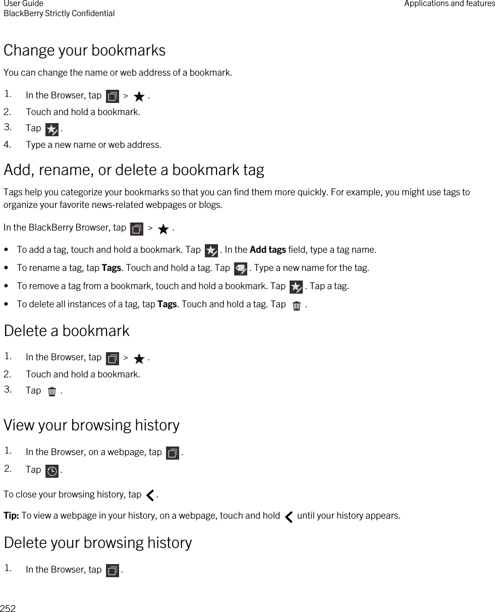 Change your bookmarksYou can change the name or web address of a bookmark.1. In the Browser, tap   &gt;  .2. Touch and hold a bookmark.3. Tap  .4. Type a new name or web address.Add, rename, or delete a bookmark tagTags help you categorize your bookmarks so that you can find them more quickly. For example, you might use tags to organize your favorite news-related webpages or blogs.In the BlackBerry Browser, tap   &gt;  .•  To add a tag, touch and hold a bookmark. Tap  . In the Add tags field, type a tag name.•  To rename a tag, tap Tags. Touch and hold a tag. Tap  . Type a new name for the tag.•  To remove a tag from a bookmark, touch and hold a bookmark. Tap  . Tap a tag.•  To delete all instances of a tag, tap Tags. Touch and hold a tag. Tap  .Delete a bookmark1. In the Browser, tap   &gt;  .2. Touch and hold a bookmark.3. Tap  .View your browsing history1. In the Browser, on a webpage, tap  .2. Tap  .To close your browsing history, tap  .Tip: To view a webpage in your history, on a webpage, touch and hold   until your history appears.Delete your browsing history1. In the Browser, tap  .User GuideBlackBerry Strictly Confidential Applications and features252