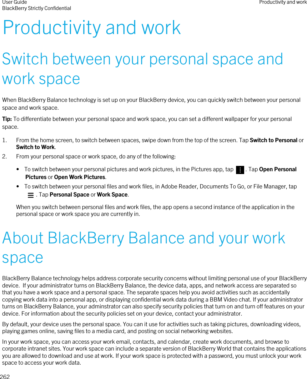Productivity and workSwitch between your personal space and work spaceWhen BlackBerry Balance technology is set up on your BlackBerry device, you can quickly switch between your personal space and work space.Tip: To differentiate between your personal space and work space, you can set a different wallpaper for your personal space.1. From the home screen, to switch between spaces, swipe down from the top of the screen. Tap Switch to Personal or Switch to Work.2. From your personal space or work space, do any of the following:•  To switch between your personal pictures and work pictures, in the Pictures app, tap  . Tap Open Personal Pictures or Open Work Pictures.•  To switch between your personal files and work files, in Adobe Reader, Documents To Go, or File Manager, tap . Tap Personal Space or Work Space.When you switch between personal files and work files, the app opens a second instance of the application in the personal space or work space you are currently in.About BlackBerry Balance and your work spaceBlackBerry Balance technology helps address corporate security concerns without limiting personal use of your BlackBerry device.  If your administrator turns on BlackBerry Balance, the device data, apps, and network access are separated so that you have a work space and a personal space. The separate spaces help you avoid activities such as accidentally copying work data into a personal app, or displaying confidential work data during a BBM Video chat. If your administrator turns on BlackBerry Balance, your adminstrator can also specify security policies that turn on and turn off features on your device. For information about the security policies set on your device, contact your administrator.By default, your device uses the personal space. You can it use for activities such as taking pictures, downloading videos, playing games online, saving files to a media card, and posting on social networking websites.In your work space, you can access your work email, contacts, and calendar, create work documents, and browse to corporate intranet sites. Your work space can include a separate version of BlackBerry World that contains the applications you are allowed to download and use at work. If your work space is protected with a password, you must unlock your work space to access your work data.User GuideBlackBerry Strictly Confidential Productivity and work262