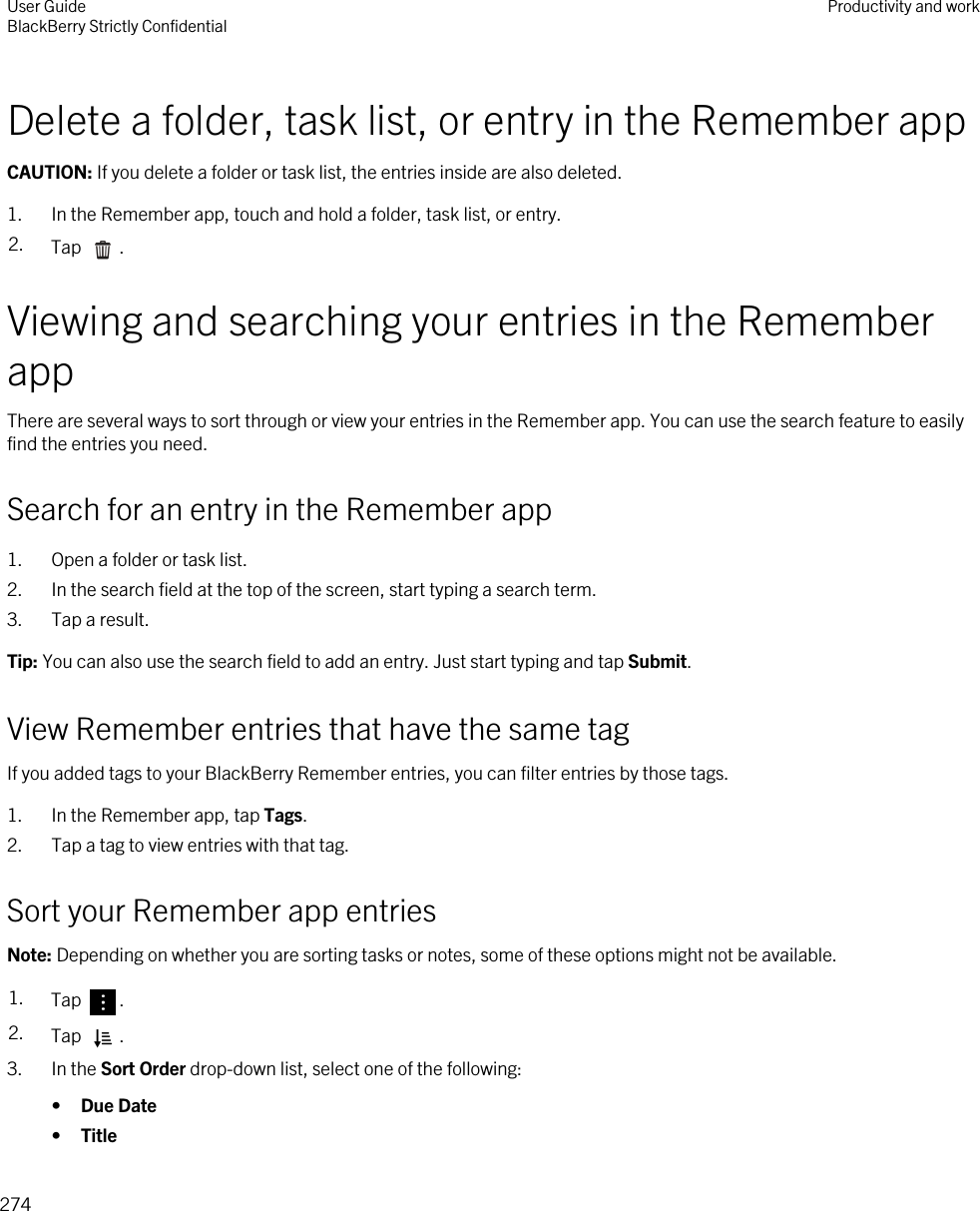 Delete a folder, task list, or entry in the Remember appCAUTION: If you delete a folder or task list, the entries inside are also deleted.1. In the Remember app, touch and hold a folder, task list, or entry.2. Tap  .Viewing and searching your entries in the Remember appThere are several ways to sort through or view your entries in the Remember app. You can use the search feature to easily find the entries you need.Search for an entry in the Remember app1. Open a folder or task list.2. In the search field at the top of the screen, start typing a search term.3. Tap a result.Tip: You can also use the search field to add an entry. Just start typing and tap Submit.View Remember entries that have the same tagIf you added tags to your BlackBerry Remember entries, you can filter entries by those tags.1. In the Remember app, tap Tags.2. Tap a tag to view entries with that tag.Sort your Remember app entriesNote: Depending on whether you are sorting tasks or notes, some of these options might not be available.1. Tap  . 2. Tap  .3. In the Sort Order drop-down list, select one of the following:•Due Date•TitleUser GuideBlackBerry Strictly Confidential Productivity and work274