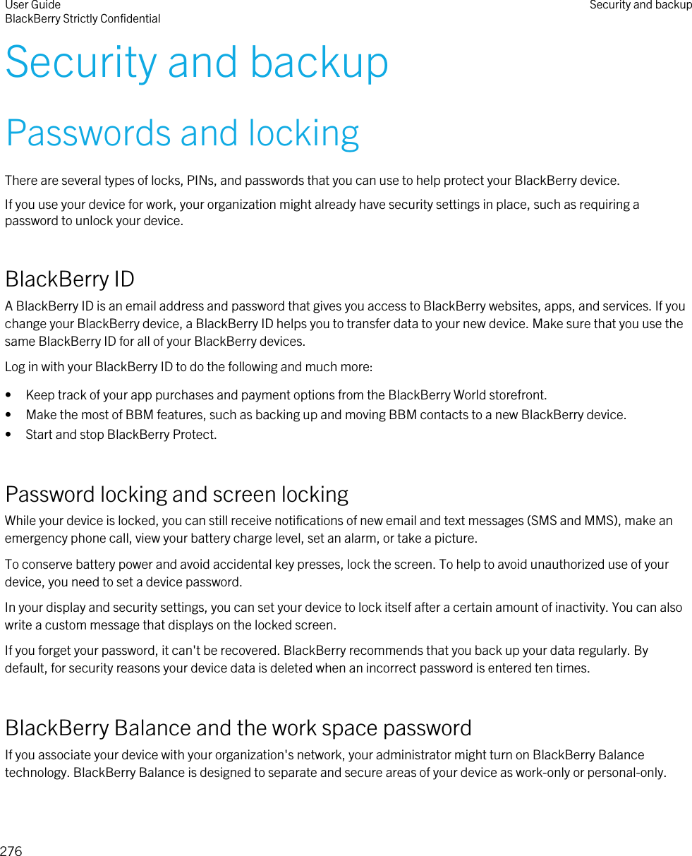 Security and backupPasswords and lockingThere are several types of locks, PINs, and passwords that you can use to help protect your BlackBerry device.If you use your device for work, your organization might already have security settings in place, such as requiring a password to unlock your device.BlackBerry IDA BlackBerry ID is an email address and password that gives you access to BlackBerry websites, apps, and services. If you change your BlackBerry device, a BlackBerry ID helps you to transfer data to your new device. Make sure that you use the same BlackBerry ID for all of your BlackBerry devices.Log in with your BlackBerry ID to do the following and much more:• Keep track of your app purchases and payment options from the BlackBerry World storefront.• Make the most of BBM features, such as backing up and moving BBM contacts to a new BlackBerry device.• Start and stop BlackBerry Protect.Password locking and screen lockingWhile your device is locked, you can still receive notifications of new email and text messages (SMS and MMS), make an emergency phone call, view your battery charge level, set an alarm, or take a picture.To conserve battery power and avoid accidental key presses, lock the screen. To help to avoid unauthorized use of your device, you need to set a device password.In your display and security settings, you can set your device to lock itself after a certain amount of inactivity. You can also write a custom message that displays on the locked screen.If you forget your password, it can&apos;t be recovered. BlackBerry recommends that you back up your data regularly. By default, for security reasons your device data is deleted when an incorrect password is entered ten times.BlackBerry Balance and the work space passwordIf you associate your device with your organization&apos;s network, your administrator might turn on BlackBerry Balance technology. BlackBerry Balance is designed to separate and secure areas of your device as work-only or personal-only.User GuideBlackBerry Strictly Confidential Security and backup276