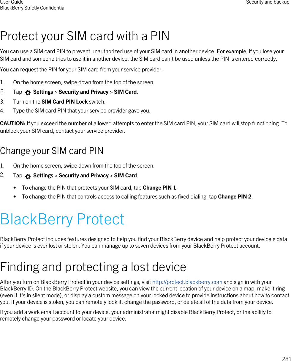 Protect your SIM card with a PINYou can use a SIM card PIN to prevent unauthorized use of your SIM card in another device. For example, if you lose your SIM card and someone tries to use it in another device, the SIM card can&apos;t be used unless the PIN is entered correctly.You can request the PIN for your SIM card from your service provider.1. On the home screen, swipe down from the top of the screen.2. Tap   Settings &gt; Security and Privacy &gt; SIM Card.3. Turn on the SIM Card PIN Lock switch.4. Type the SIM card PIN that your service provider gave you.CAUTION: If you exceed the number of allowed attempts to enter the SIM card PIN, your SIM card will stop functioning. To unblock your SIM card, contact your service provider.Change your SIM card PIN1. On the home screen, swipe down from the top of the screen.2. Tap   Settings &gt; Security and Privacy &gt; SIM Card.• To change the PIN that protects your SIM card, tap Change PIN 1.• To change the PIN that controls access to calling features such as fixed dialing, tap Change PIN 2.BlackBerry ProtectBlackBerry Protect includes features designed to help you find your BlackBerry device and help protect your device&apos;s data if your device is ever lost or stolen. You can manage up to seven devices from your BlackBerry Protect account.Finding and protecting a lost deviceAfter you turn on BlackBerry Protect in your device settings, visit http://protect.blackberry.com and sign in with your BlackBerry ID. On the BlackBerry Protect website, you can view the current location of your device on a map, make it ring (even if it&apos;s in silent mode), or display a custom message on your locked device to provide instructions about how to contact you. If your device is stolen, you can remotely lock it, change the password, or delete all of the data from your device.If you add a work email account to your device, your administrator might disable BlackBerry Protect, or the ability to remotely change your password or locate your device.User GuideBlackBerry Strictly Confidential Security and backup281