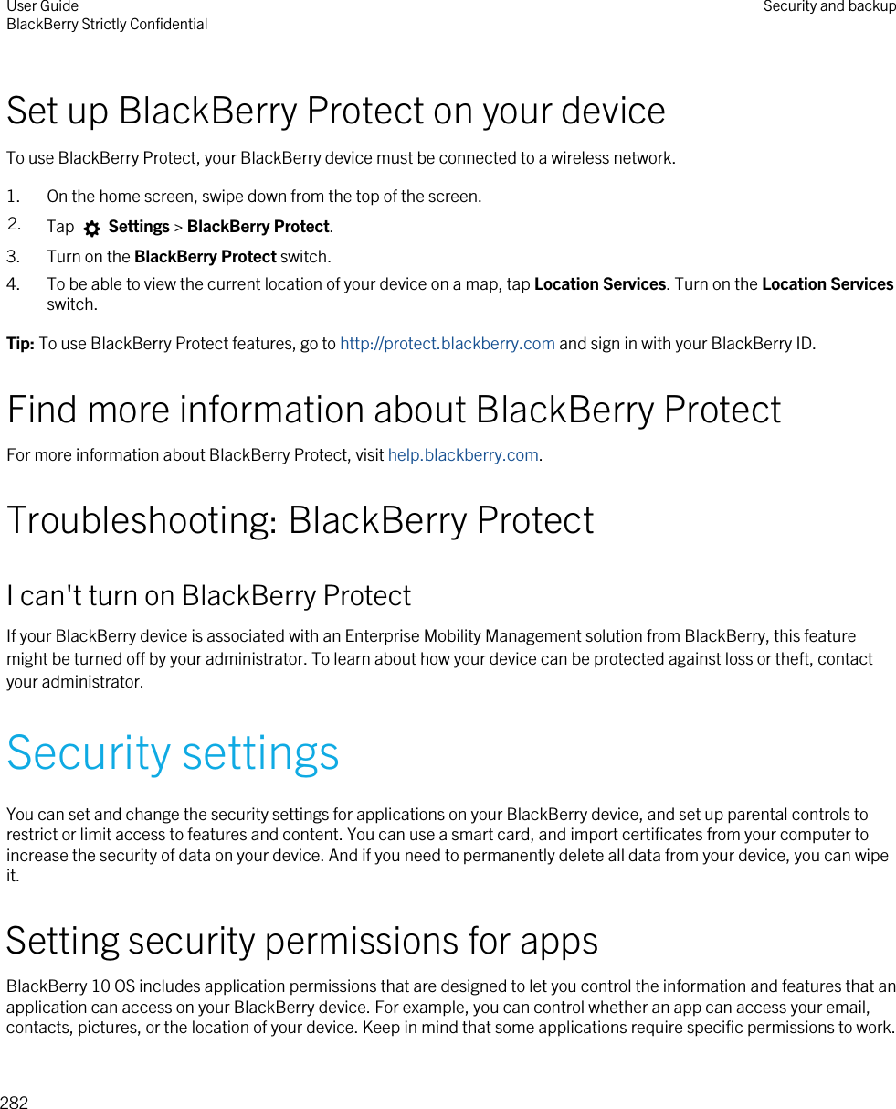 Set up BlackBerry Protect on your deviceTo use BlackBerry Protect, your BlackBerry device must be connected to a wireless network.1. On the home screen, swipe down from the top of the screen.2. Tap   Settings &gt; BlackBerry Protect.3. Turn on the BlackBerry Protect switch.4. To be able to view the current location of your device on a map, tap Location Services. Turn on the Location Services switch.Tip: To use BlackBerry Protect features, go to http://protect.blackberry.com and sign in with your BlackBerry ID.Find more information about BlackBerry ProtectFor more information about BlackBerry Protect, visit help.blackberry.com.Troubleshooting: BlackBerry ProtectI can&apos;t turn on BlackBerry ProtectIf your BlackBerry device is associated with an Enterprise Mobility Management solution from BlackBerry, this feature might be turned off by your administrator. To learn about how your device can be protected against loss or theft, contact your administrator.Security settingsYou can set and change the security settings for applications on your BlackBerry device, and set up parental controls to restrict or limit access to features and content. You can use a smart card, and import certificates from your computer to increase the security of data on your device. And if you need to permanently delete all data from your device, you can wipe it.Setting security permissions for appsBlackBerry 10 OS includes application permissions that are designed to let you control the information and features that an application can access on your BlackBerry device. For example, you can control whether an app can access your email, contacts, pictures, or the location of your device. Keep in mind that some applications require specific permissions to work. User GuideBlackBerry Strictly Confidential Security and backup282