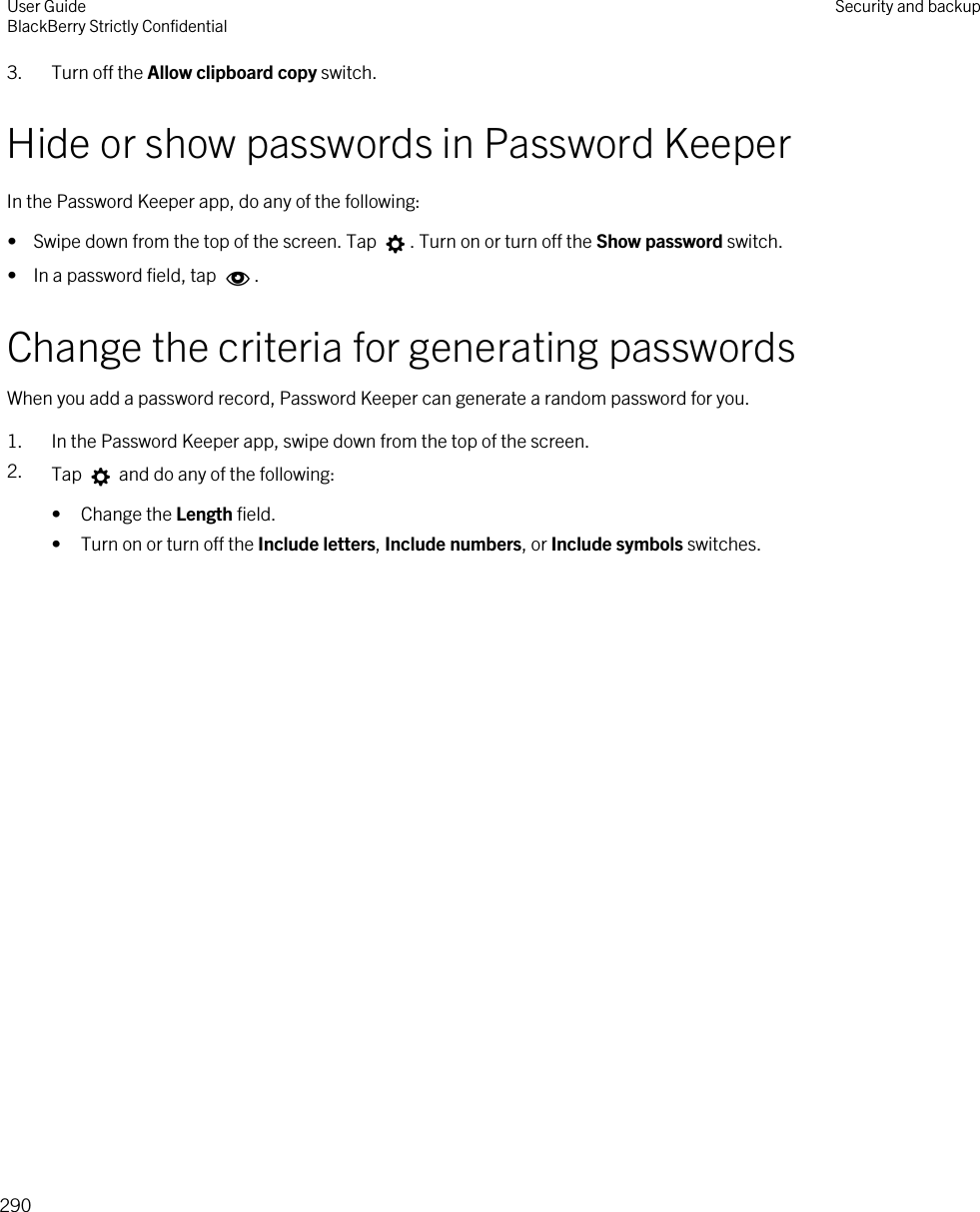 3. Turn off the Allow clipboard copy switch.Hide or show passwords in Password KeeperIn the Password Keeper app, do any of the following:•  Swipe down from the top of the screen. Tap  . Turn on or turn off the Show password switch.•  In a password field, tap  .Change the criteria for generating passwordsWhen you add a password record, Password Keeper can generate a random password for you.1. In the Password Keeper app, swipe down from the top of the screen.2. Tap   and do any of the following:• Change the Length field.• Turn on or turn off the Include letters, Include numbers, or Include symbols switches.User GuideBlackBerry Strictly Confidential Security and backup290