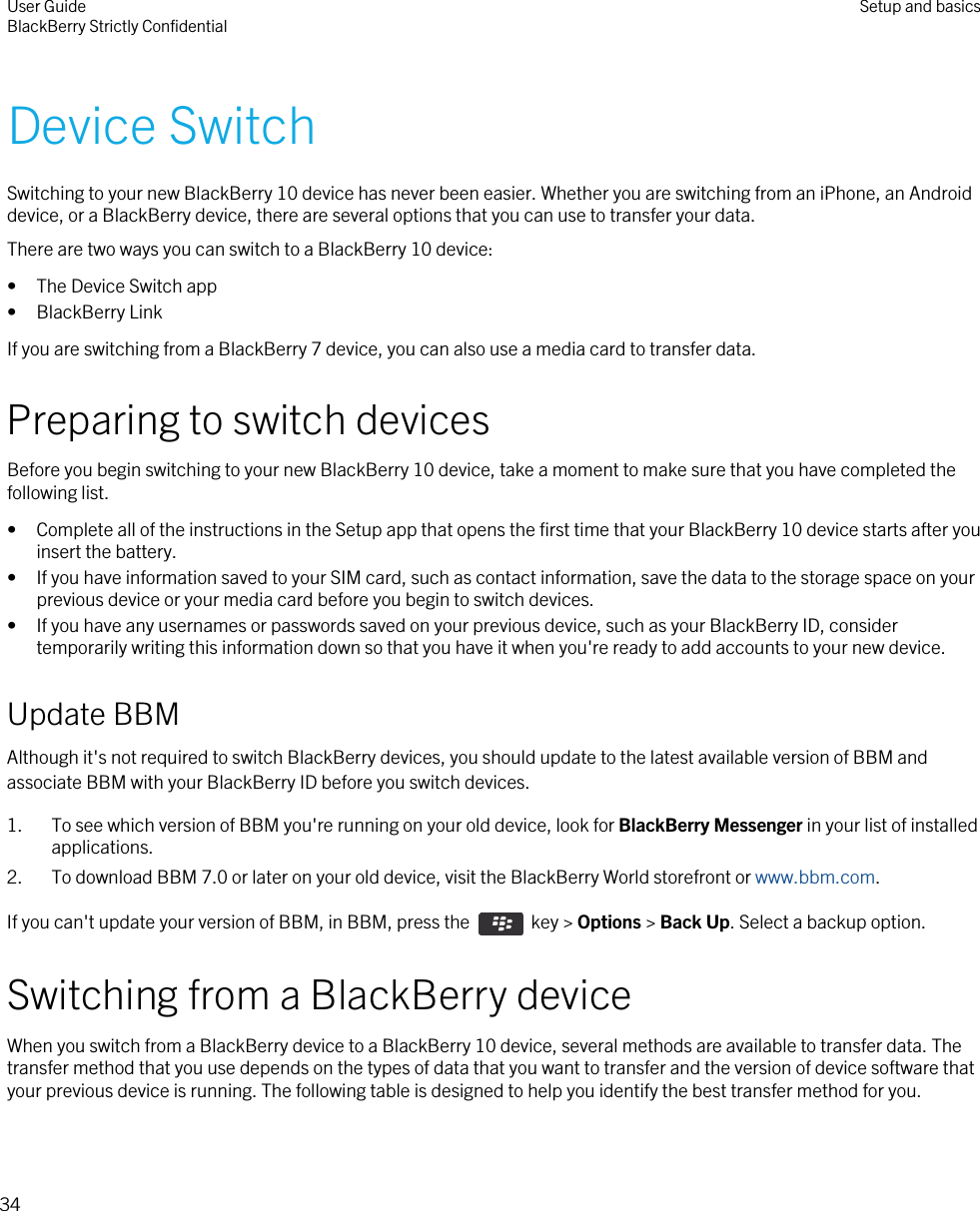 Device SwitchSwitching to your new BlackBerry 10 device has never been easier. Whether you are switching from an iPhone, an Android device, or a BlackBerry device, there are several options that you can use to transfer your data.There are two ways you can switch to a BlackBerry 10 device:• The Device Switch app• BlackBerry LinkIf you are switching from a BlackBerry 7 device, you can also use a media card to transfer data.Preparing to switch devicesBefore you begin switching to your new BlackBerry 10 device, take a moment to make sure that you have completed the following list.• Complete all of the instructions in the Setup app that opens the first time that your BlackBerry 10 device starts after you insert the battery.• If you have information saved to your SIM card, such as contact information, save the data to the storage space on your previous device or your media card before you begin to switch devices.• If you have any usernames or passwords saved on your previous device, such as your BlackBerry ID, consider temporarily writing this information down so that you have it when you&apos;re ready to add accounts to your new device.Update BBMAlthough it&apos;s not required to switch BlackBerry devices, you should update to the latest available version of BBM and associate BBM with your BlackBerry ID before you switch devices.1. To see which version of BBM you&apos;re running on your old device, look for BlackBerry Messenger in your list of installed applications.2. To download BBM 7.0 or later on your old device, visit the BlackBerry World storefront or www.bbm.com.If you can&apos;t update your version of BBM, in BBM, press the   key &gt; Options &gt; Back Up. Select a backup option.Switching from a BlackBerry deviceWhen you switch from a BlackBerry device to a BlackBerry 10 device, several methods are available to transfer data. The transfer method that you use depends on the types of data that you want to transfer and the version of device software that your previous device is running. The following table is designed to help you identify the best transfer method for you.User GuideBlackBerry Strictly Confidential Setup and basics34