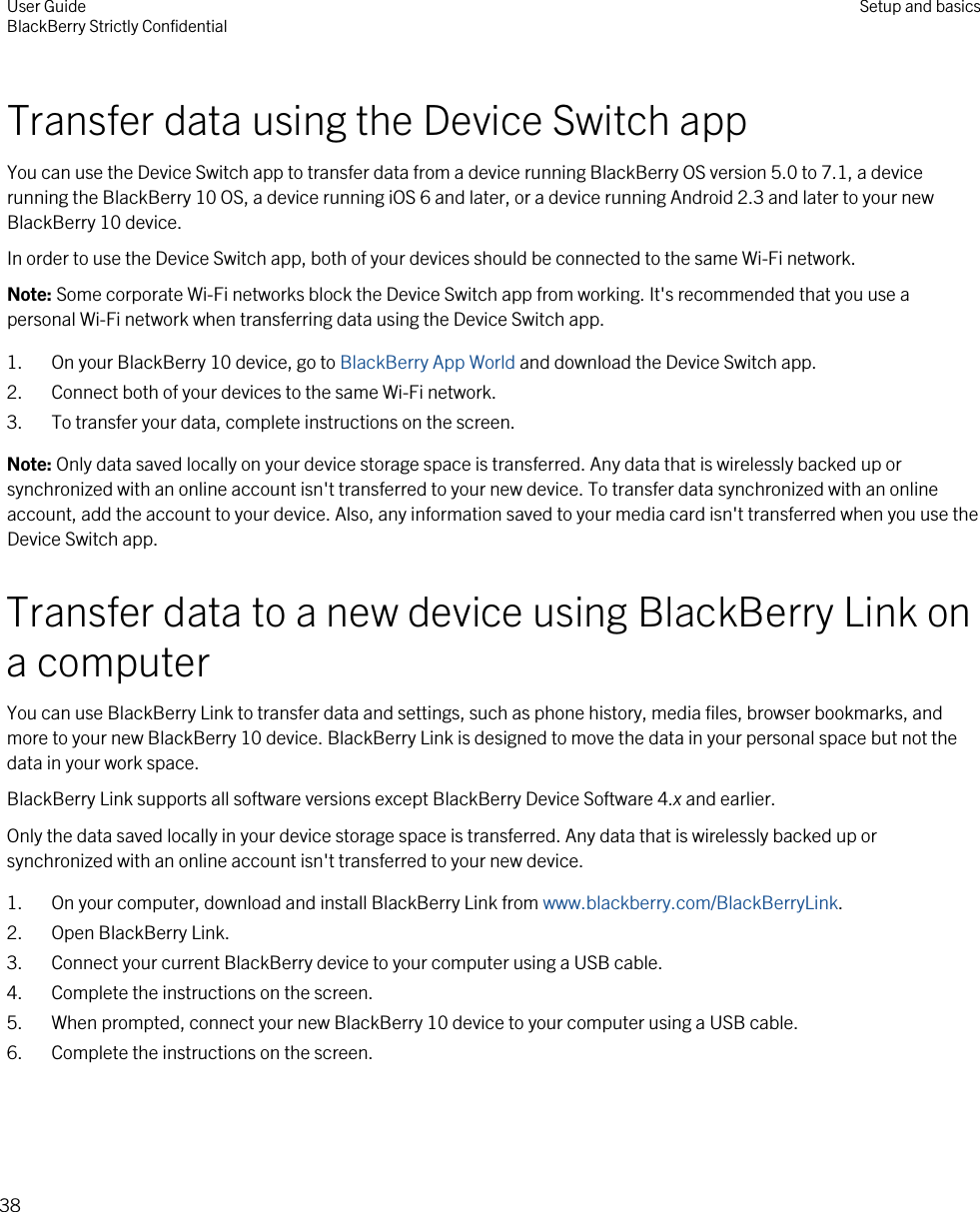 Transfer data using the Device Switch appYou can use the Device Switch app to transfer data from a device running BlackBerry OS version 5.0 to 7.1, a device running the BlackBerry 10 OS, a device running iOS 6 and later, or a device running Android 2.3 and later to your new BlackBerry 10 device.In order to use the Device Switch app, both of your devices should be connected to the same Wi-Fi network.Note: Some corporate Wi-Fi networks block the Device Switch app from working. It&apos;s recommended that you use a personal Wi-Fi network when transferring data using the Device Switch app.1. On your BlackBerry 10 device, go to BlackBerry App World and download the Device Switch app.2. Connect both of your devices to the same Wi-Fi network.3. To transfer your data, complete instructions on the screen.Note: Only data saved locally on your device storage space is transferred. Any data that is wirelessly backed up or synchronized with an online account isn&apos;t transferred to your new device. To transfer data synchronized with an online account, add the account to your device. Also, any information saved to your media card isn&apos;t transferred when you use the Device Switch app.Transfer data to a new device using BlackBerry Link on a computerYou can use BlackBerry Link to transfer data and settings, such as phone history, media files, browser bookmarks, and more to your new BlackBerry 10 device. BlackBerry Link is designed to move the data in your personal space but not the data in your work space.BlackBerry Link supports all software versions except BlackBerry Device Software 4.x and earlier.Only the data saved locally in your device storage space is transferred. Any data that is wirelessly backed up or synchronized with an online account isn&apos;t transferred to your new device.1. On your computer, download and install BlackBerry Link from www.blackberry.com/BlackBerryLink.2. Open BlackBerry Link.3. Connect your current BlackBerry device to your computer using a USB cable.4. Complete the instructions on the screen.5. When prompted, connect your new BlackBerry 10 device to your computer using a USB cable.6. Complete the instructions on the screen.User GuideBlackBerry Strictly Confidential Setup and basics38