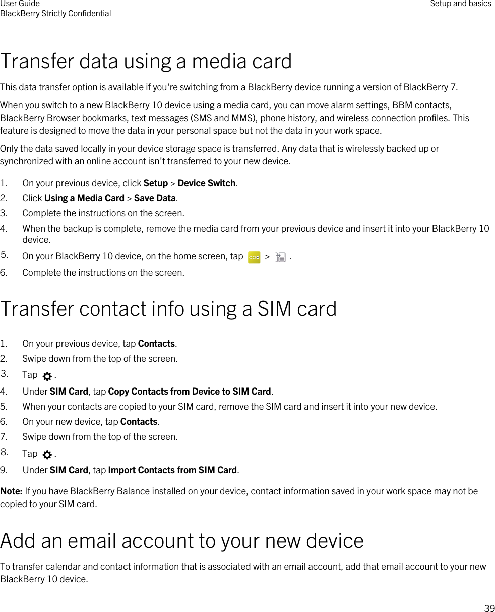 Transfer data using a media cardThis data transfer option is available if you&apos;re switching from a BlackBerry device running a version of BlackBerry 7.When you switch to a new BlackBerry 10 device using a media card, you can move alarm settings, BBM contacts, BlackBerry Browser bookmarks, text messages (SMS and MMS), phone history, and wireless connection profiles. This feature is designed to move the data in your personal space but not the data in your work space.Only the data saved locally in your device storage space is transferred. Any data that is wirelessly backed up or synchronized with an online account isn&apos;t transferred to your new device.1. On your previous device, click Setup &gt; Device Switch.2. Click Using a Media Card &gt; Save Data.3. Complete the instructions on the screen.4. When the backup is complete, remove the media card from your previous device and insert it into your BlackBerry 10 device.5. On your BlackBerry 10 device, on the home screen, tap   &gt;  .6. Complete the instructions on the screen.Transfer contact info using a SIM card1. On your previous device, tap Contacts.2. Swipe down from the top of the screen.3. Tap  .4. Under SIM Card, tap Copy Contacts from Device to SIM Card.5. When your contacts are copied to your SIM card, remove the SIM card and insert it into your new device.6. On your new device, tap Contacts.7. Swipe down from the top of the screen.8. Tap  .9. Under SIM Card, tap Import Contacts from SIM Card.Note: If you have BlackBerry Balance installed on your device, contact information saved in your work space may not be copied to your SIM card.Add an email account to your new deviceTo transfer calendar and contact information that is associated with an email account, add that email account to your new BlackBerry 10 device.User GuideBlackBerry Strictly Confidential Setup and basics39