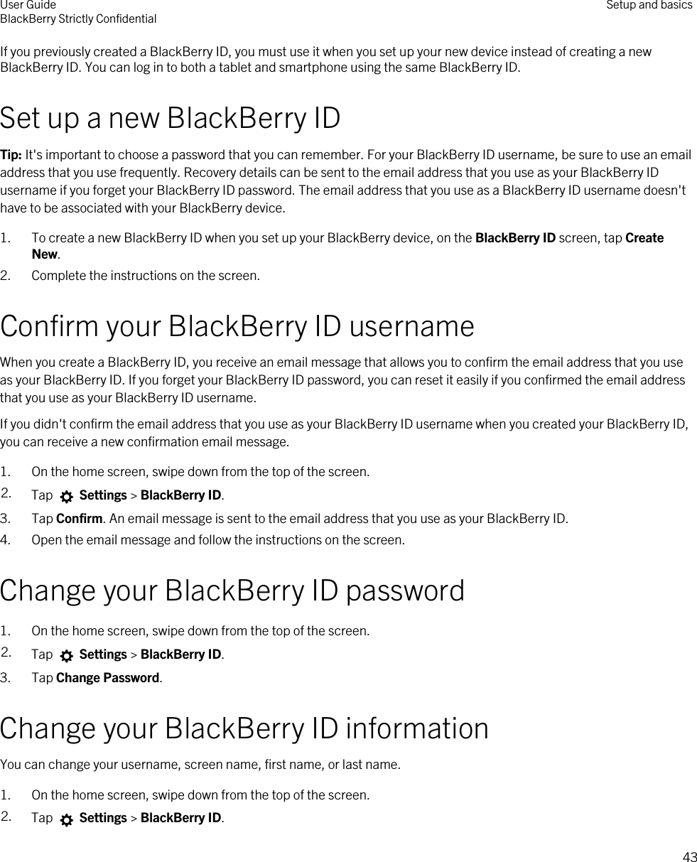 If you previously created a BlackBerry ID, you must use it when you set up your new device instead of creating a new BlackBerry ID. You can log in to both a tablet and smartphone using the same BlackBerry ID.Set up a new BlackBerry IDTip: It&apos;s important to choose a password that you can remember. For your BlackBerry ID username, be sure to use an email address that you use frequently. Recovery details can be sent to the email address that you use as your BlackBerry ID username if you forget your BlackBerry ID password. The email address that you use as a BlackBerry ID username doesn&apos;t have to be associated with your BlackBerry device.1. To create a new BlackBerry ID when you set up your BlackBerry device, on the BlackBerry ID screen, tap Create New.2. Complete the instructions on the screen.Confirm your BlackBerry ID usernameWhen you create a BlackBerry ID, you receive an email message that allows you to confirm the email address that you use as your BlackBerry ID. If you forget your BlackBerry ID password, you can reset it easily if you confirmed the email address that you use as your BlackBerry ID username.If you didn&apos;t confirm the email address that you use as your BlackBerry ID username when you created your BlackBerry ID, you can receive a new confirmation email message.1. On the home screen, swipe down from the top of the screen.2. Tap   Settings &gt; BlackBerry ID.3. Tap Confirm. An email message is sent to the email address that you use as your BlackBerry ID.4. Open the email message and follow the instructions on the screen.Change your BlackBerry ID password1. On the home screen, swipe down from the top of the screen.2. Tap   Settings &gt; BlackBerry ID.3. Tap Change Password.Change your BlackBerry ID informationYou can change your username, screen name, first name, or last name.1. On the home screen, swipe down from the top of the screen.2. Tap   Settings &gt; BlackBerry ID.User GuideBlackBerry Strictly Confidential Setup and basics43