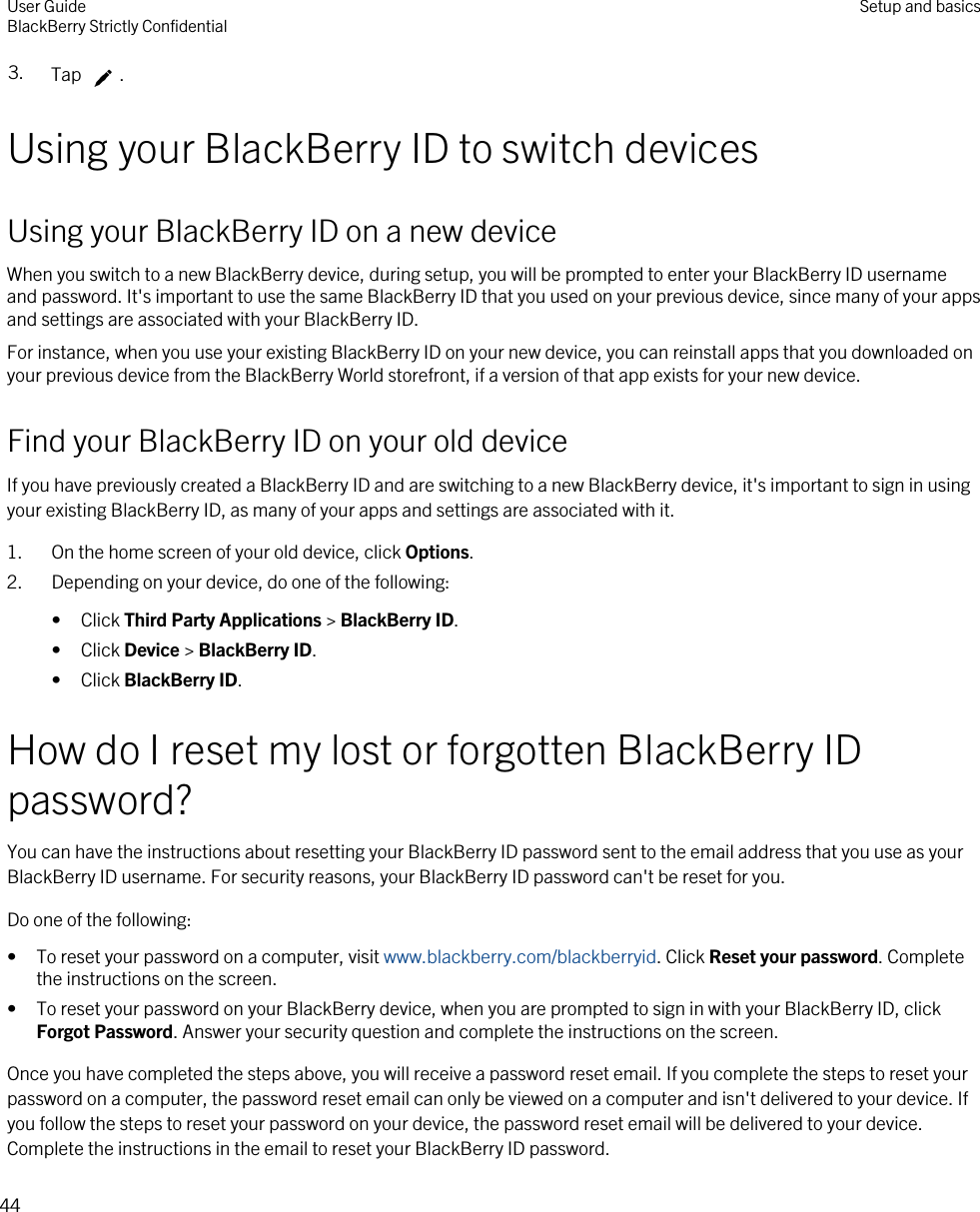 3. Tap  .Using your BlackBerry ID to switch devicesUsing your BlackBerry ID on a new deviceWhen you switch to a new BlackBerry device, during setup, you will be prompted to enter your BlackBerry ID username and password. It&apos;s important to use the same BlackBerry ID that you used on your previous device, since many of your apps and settings are associated with your BlackBerry ID.For instance, when you use your existing BlackBerry ID on your new device, you can reinstall apps that you downloaded on your previous device from the BlackBerry World storefront, if a version of that app exists for your new device.Find your BlackBerry ID on your old deviceIf you have previously created a BlackBerry ID and are switching to a new BlackBerry device, it&apos;s important to sign in using your existing BlackBerry ID, as many of your apps and settings are associated with it.1. On the home screen of your old device, click Options.2. Depending on your device, do one of the following:• Click Third Party Applications &gt; BlackBerry ID.• Click Device &gt; BlackBerry ID.• Click BlackBerry ID.How do I reset my lost or forgotten BlackBerry ID password?You can have the instructions about resetting your BlackBerry ID password sent to the email address that you use as your BlackBerry ID username. For security reasons, your BlackBerry ID password can&apos;t be reset for you.Do one of the following:• To reset your password on a computer, visit www.blackberry.com/blackberryid. Click Reset your password. Complete the instructions on the screen.• To reset your password on your BlackBerry device, when you are prompted to sign in with your BlackBerry ID, click Forgot Password. Answer your security question and complete the instructions on the screen.Once you have completed the steps above, you will receive a password reset email. If you complete the steps to reset your password on a computer, the password reset email can only be viewed on a computer and isn&apos;t delivered to your device. If you follow the steps to reset your password on your device, the password reset email will be delivered to your device. Complete the instructions in the email to reset your BlackBerry ID password.User GuideBlackBerry Strictly Confidential Setup and basics44