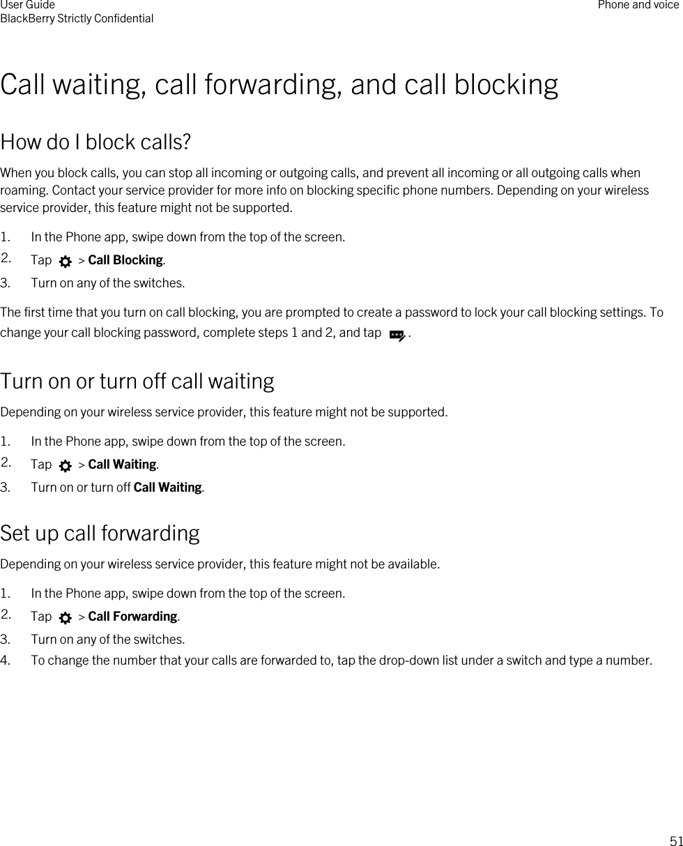 Call waiting, call forwarding, and call blockingHow do I block calls?When you block calls, you can stop all incoming or outgoing calls, and prevent all incoming or all outgoing calls when roaming. Contact your service provider for more info on blocking specific phone numbers. Depending on your wireless service provider, this feature might not be supported. 1. In the Phone app, swipe down from the top of the screen.2. Tap   &gt; Call Blocking.3. Turn on any of the switches.The first time that you turn on call blocking, you are prompted to create a password to lock your call blocking settings. To change your call blocking password, complete steps 1 and 2, and tap  .Turn on or turn off call waitingDepending on your wireless service provider, this feature might not be supported. 1. In the Phone app, swipe down from the top of the screen.2. Tap   &gt; Call Waiting.3. Turn on or turn off Call Waiting.Set up call forwardingDepending on your wireless service provider, this feature might not be available.1. In the Phone app, swipe down from the top of the screen.2. Tap   &gt; Call Forwarding.3. Turn on any of the switches.4. To change the number that your calls are forwarded to, tap the drop-down list under a switch and type a number.User GuideBlackBerry Strictly Confidential Phone and voice51