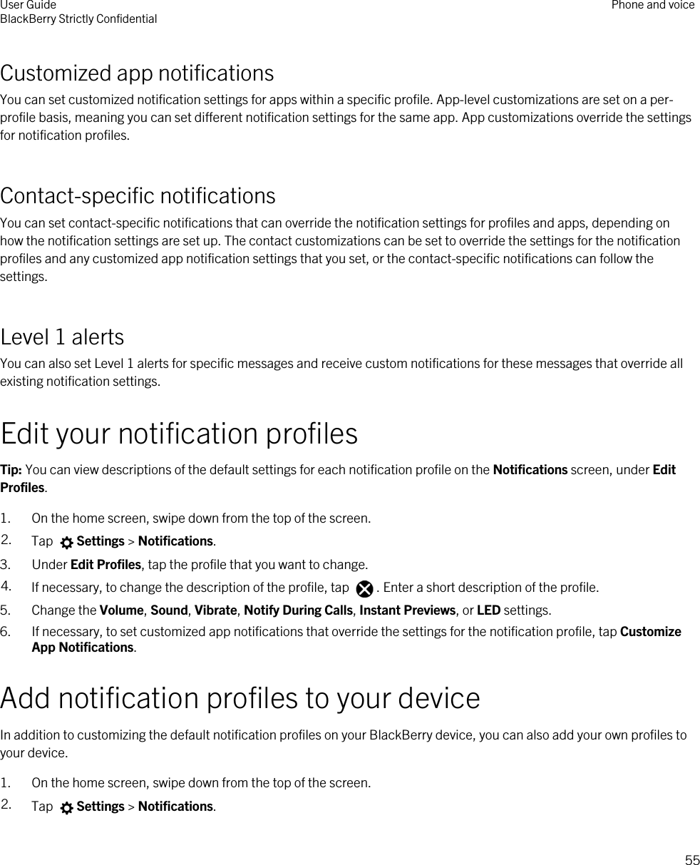 Customized app notificationsYou can set customized notification settings for apps within a specific profile. App-level customizations are set on a per-profile basis, meaning you can set different notification settings for the same app. App customizations override the settings for notification profiles.Contact-specific notificationsYou can set contact-specific notifications that can override the notification settings for profiles and apps, depending on how the notification settings are set up. The contact customizations can be set to override the settings for the notification profiles and any customized app notification settings that you set, or the contact-specific notifications can follow the settings.Level 1 alertsYou can also set Level 1 alerts for specific messages and receive custom notifications for these messages that override all existing notification settings.Edit your notification profilesTip: You can view descriptions of the default settings for each notification profile on the Notifications screen, under Edit Profiles.1. On the home screen, swipe down from the top of the screen.2. Tap  Settings &gt; Notifications.3. Under Edit Profiles, tap the profile that you want to change.4. If necessary, to change the description of the profile, tap  . Enter a short description of the profile.5. Change the Volume, Sound, Vibrate, Notify During Calls, Instant Previews, or LED settings.6. If necessary, to set customized app notifications that override the settings for the notification profile, tap Customize App Notifications.Add notification profiles to your deviceIn addition to customizing the default notification profiles on your BlackBerry device, you can also add your own profiles to your device.1. On the home screen, swipe down from the top of the screen.2. Tap  Settings &gt; Notifications.User GuideBlackBerry Strictly Confidential Phone and voice55