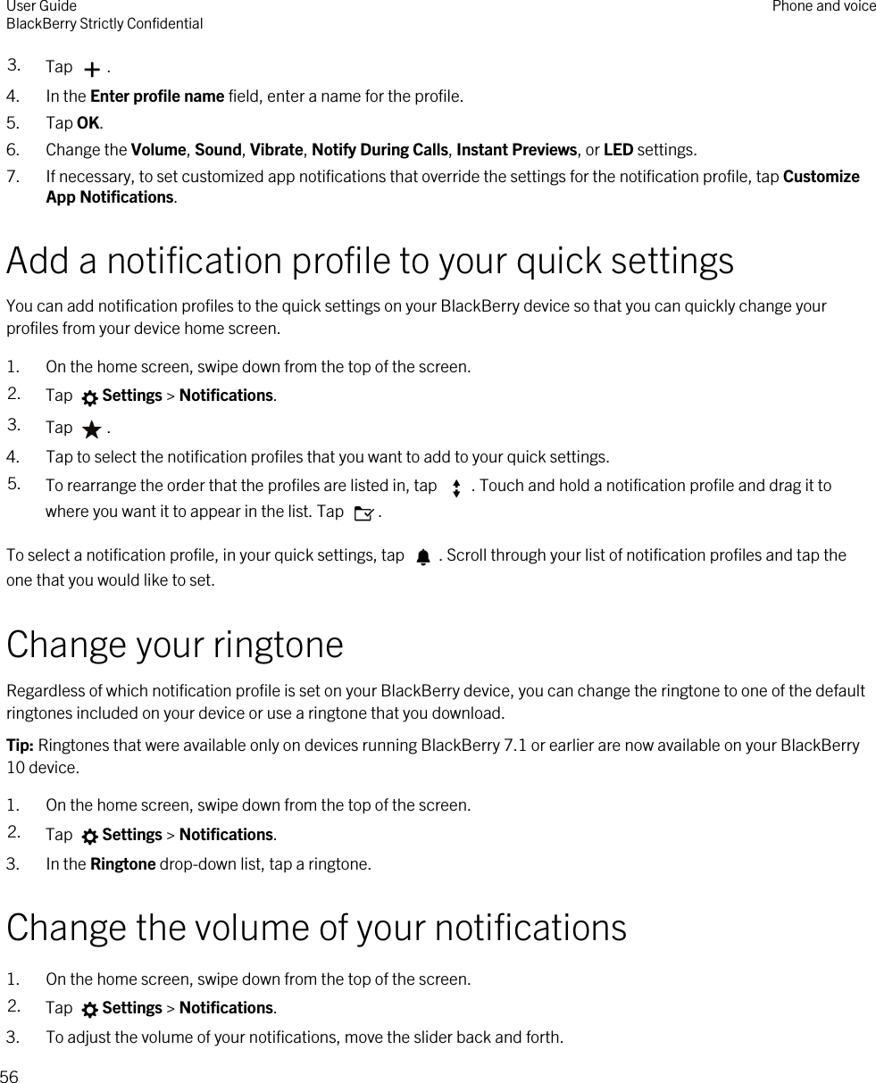 3. Tap  .4. In the Enter profile name field, enter a name for the profile.5. Tap OK.6. Change the Volume, Sound, Vibrate, Notify During Calls, Instant Previews, or LED settings.7. If necessary, to set customized app notifications that override the settings for the notification profile, tap Customize App Notifications.Add a notification profile to your quick settingsYou can add notification profiles to the quick settings on your BlackBerry device so that you can quickly change your profiles from your device home screen.1. On the home screen, swipe down from the top of the screen.2. Tap  Settings &gt; Notifications.3. Tap  .4. Tap to select the notification profiles that you want to add to your quick settings.5. To rearrange the order that the profiles are listed in, tap  . Touch and hold a notification profile and drag it to where you want it to appear in the list. Tap  .To select a notification profile, in your quick settings, tap  . Scroll through your list of notification profiles and tap the one that you would like to set.Change your ringtoneRegardless of which notification profile is set on your BlackBerry device, you can change the ringtone to one of the default ringtones included on your device or use a ringtone that you download.Tip: Ringtones that were available only on devices running BlackBerry 7.1 or earlier are now available on your BlackBerry 10 device.1. On the home screen, swipe down from the top of the screen.2. Tap  Settings &gt; Notifications.3. In the Ringtone drop-down list, tap a ringtone.Change the volume of your notifications1. On the home screen, swipe down from the top of the screen.2. Tap  Settings &gt; Notifications.3. To adjust the volume of your notifications, move the slider back and forth.User GuideBlackBerry Strictly Confidential Phone and voice56