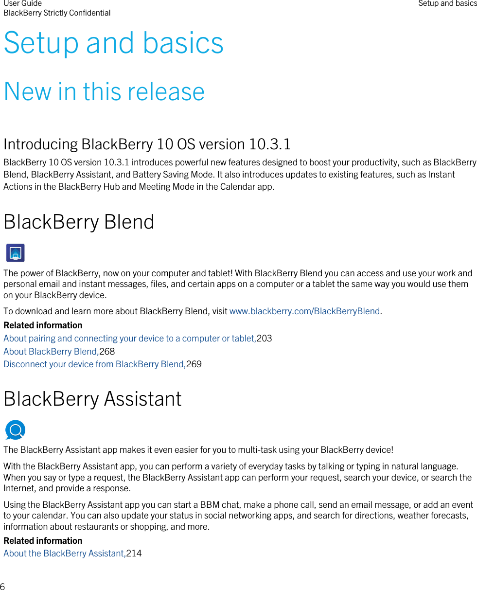 Setup and basicsNew in this releaseIntroducing BlackBerry 10 OS version 10.3.1BlackBerry 10 OS version 10.3.1 introduces powerful new features designed to boost your productivity, such as BlackBerry Blend, BlackBerry Assistant, and Battery Saving Mode. It also introduces updates to existing features, such as Instant Actions in the BlackBerry Hub and Meeting Mode in the Calendar app.BlackBerry BlendThe power of BlackBerry, now on your computer and tablet! With BlackBerry Blend you can access and use your work and personal email and instant messages, files, and certain apps on a computer or a tablet the same way you would use them on your BlackBerry device.To download and learn more about BlackBerry Blend, visit www.blackberry.com/BlackBerryBlend.Related informationAbout pairing and connecting your device to a computer or tablet,203About BlackBerry Blend,268Disconnect your device from BlackBerry Blend,269BlackBerry AssistantThe BlackBerry Assistant app makes it even easier for you to multi-task using your BlackBerry device!With the BlackBerry Assistant app, you can perform a variety of everyday tasks by talking or typing in natural language. When you say or type a request, the BlackBerry Assistant app can perform your request, search your device, or search the Internet, and provide a response.Using the BlackBerry Assistant app you can start a BBM chat, make a phone call, send an email message, or add an event to your calendar. You can also update your status in social networking apps, and search for directions, weather forecasts, information about restaurants or shopping, and more.Related informationAbout the BlackBerry Assistant,214User GuideBlackBerry Strictly Confidential Setup and basics6