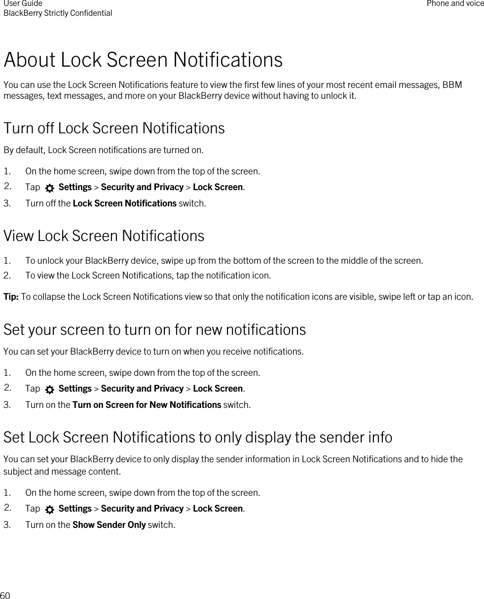 About Lock Screen NotificationsYou can use the Lock Screen Notifications feature to view the first few lines of your most recent email messages, BBM messages, text messages, and more on your BlackBerry device without having to unlock it.Turn off Lock Screen NotificationsBy default, Lock Screen notifications are turned on.1. On the home screen, swipe down from the top of the screen.2. Tap   Settings &gt; Security and Privacy &gt; Lock Screen.3. Turn off the Lock Screen Notifications switch.View Lock Screen Notifications1. To unlock your BlackBerry device, swipe up from the bottom of the screen to the middle of the screen.2. To view the Lock Screen Notifications, tap the notification icon.Tip: To collapse the Lock Screen Notifications view so that only the notification icons are visible, swipe left or tap an icon.Set your screen to turn on for new notificationsYou can set your BlackBerry device to turn on when you receive notifications.1. On the home screen, swipe down from the top of the screen.2. Tap   Settings &gt; Security and Privacy &gt; Lock Screen. 3. Turn on the Turn on Screen for New Notifications switch.Set Lock Screen Notifications to only display the sender infoYou can set your BlackBerry device to only display the sender information in Lock Screen Notifications and to hide the subject and message content.1. On the home screen, swipe down from the top of the screen.2. Tap   Settings &gt; Security and Privacy &gt; Lock Screen.3. Turn on the Show Sender Only switch.User GuideBlackBerry Strictly Confidential Phone and voice60