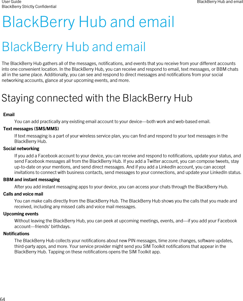 BlackBerry Hub and emailBlackBerry Hub and emailThe BlackBerry Hub gathers all of the messages, notifications, and events that you receive from your different accounts into one convenient location. In the BlackBerry Hub, you can receive and respond to email, text messages, or BBM chats all in the same place. Additionally, you can see and respond to direct messages and notifications from your social networking accounts, glance at your upcoming events, and more.Staying connected with the BlackBerry HubEmailYou can add practically any existing email account to your device—both work and web-based email.Text messages (SMS/MMS)If text messaging is a part of your wireless service plan, you can find and respond to your text messages in the BlackBerry Hub.Social networkingIf you add a Facebook account to your device, you can receive and respond to notifications, update your status, and send Facebook messages all from the BlackBerry Hub. If you add a Twitter account, you can compose tweets, stay up-to-date on your mentions, and send direct messages. And if you add a LinkedIn account, you can accept invitations to connect with business contacts, send messages to your connections, and update your LinkedIn status.BBM and instant messagingAfter you add instant messaging apps to your device, you can access your chats through the BlackBerry Hub.Calls and voice mailYou can make calls directly from the BlackBerry Hub. The BlackBerry Hub shows you the calls that you made and received, including any missed calls and voice mail messages.Upcoming eventsWithout leaving the BlackBerry Hub, you can peek at upcoming meetings, events, and—if you add your Facebook account—friends&apos; birthdays.NotificationsThe BlackBerry Hub collects your notifications about new PIN messages, time zone changes, software updates, third-party apps, and more. Your service provider might send you SIM Toolkit notifications that appear in the BlackBerry Hub. Tapping on these notifications opens the SIM Toolkit app.User GuideBlackBerry Strictly Confidential BlackBerry Hub and email64