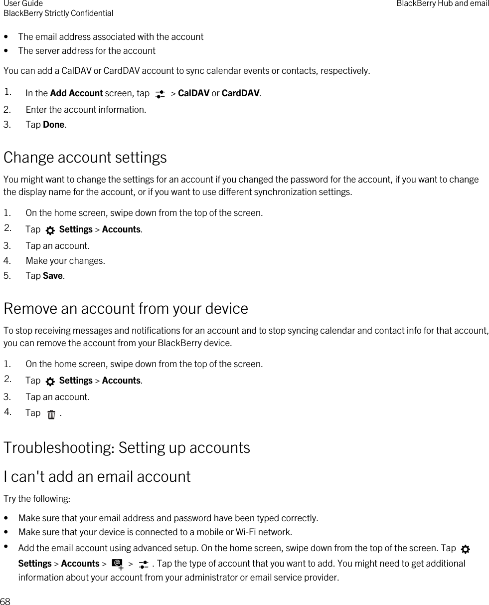 • The email address associated with the account• The server address for the accountYou can add a CalDAV or CardDAV account to sync calendar events or contacts, respectively.1. In the Add Account screen, tap   &gt; CalDAV or CardDAV.2. Enter the account information.3. Tap Done.Change account settingsYou might want to change the settings for an account if you changed the password for the account, if you want to change the display name for the account, or if you want to use different synchronization settings.1. On the home screen, swipe down from the top of the screen.2. Tap   Settings &gt; Accounts.3. Tap an account.4. Make your changes.5. Tap Save.Remove an account from your deviceTo stop receiving messages and notifications for an account and to stop syncing calendar and contact info for that account, you can remove the account from your BlackBerry device.1. On the home screen, swipe down from the top of the screen.2. Tap   Settings &gt; Accounts.3. Tap an account.4. Tap  .Troubleshooting: Setting up accountsI can&apos;t add an email accountTry the following:• Make sure that your email address and password have been typed correctly.• Make sure that your device is connected to a mobile or Wi-Fi network.•Add the email account using advanced setup. On the home screen, swipe down from the top of the screen. Tap Settings &gt; Accounts &gt;   &gt;  . Tap the type of account that you want to add. You might need to get additional information about your account from your administrator or email service provider.User GuideBlackBerry Strictly Confidential BlackBerry Hub and email68