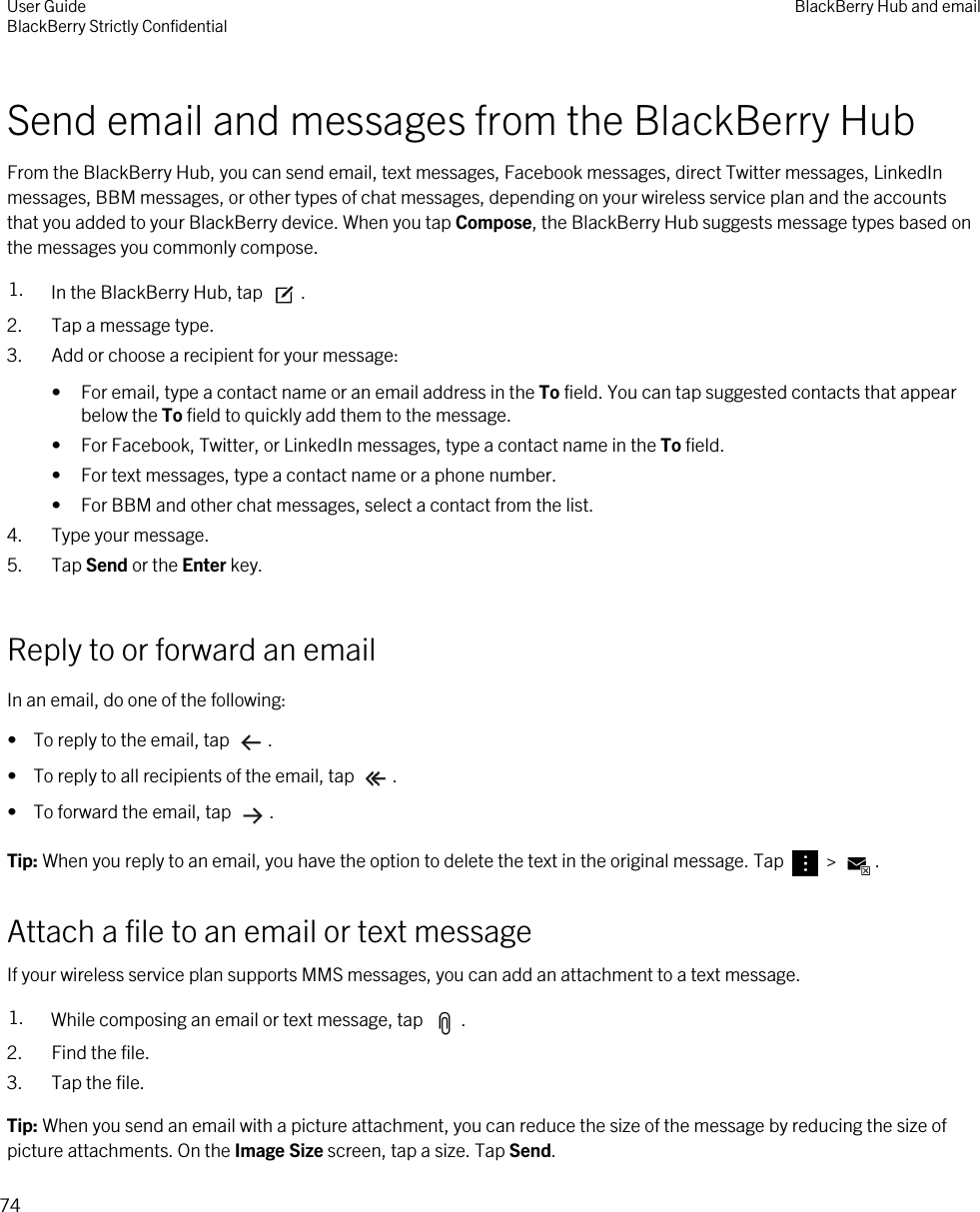 Send email and messages from the BlackBerry HubFrom the BlackBerry Hub, you can send email, text messages, Facebook messages, direct Twitter messages, LinkedIn messages, BBM messages, or other types of chat messages, depending on your wireless service plan and the accounts that you added to your BlackBerry device. When you tap Compose, the BlackBerry Hub suggests message types based on the messages you commonly compose.1. In the BlackBerry Hub, tap  .2. Tap a message type.3. Add or choose a recipient for your message:• For email, type a contact name or an email address in the To field. You can tap suggested contacts that appear below the To field to quickly add them to the message.• For Facebook, Twitter, or LinkedIn messages, type a contact name in the To field.• For text messages, type a contact name or a phone number.• For BBM and other chat messages, select a contact from the list.4. Type your message.5. Tap Send or the Enter key.Reply to or forward an emailIn an email, do one of the following:•  To reply to the email, tap  .•  To reply to all recipients of the email, tap  .•  To forward the email, tap  .Tip: When you reply to an email, you have the option to delete the text in the original message. Tap   &gt;  .Attach a file to an email or text messageIf your wireless service plan supports MMS messages, you can add an attachment to a text message.1. While composing an email or text message, tap  .2. Find the file.3. Tap the file.Tip: When you send an email with a picture attachment, you can reduce the size of the message by reducing the size of picture attachments. On the Image Size screen, tap a size. Tap Send.User GuideBlackBerry Strictly Confidential BlackBerry Hub and email74
