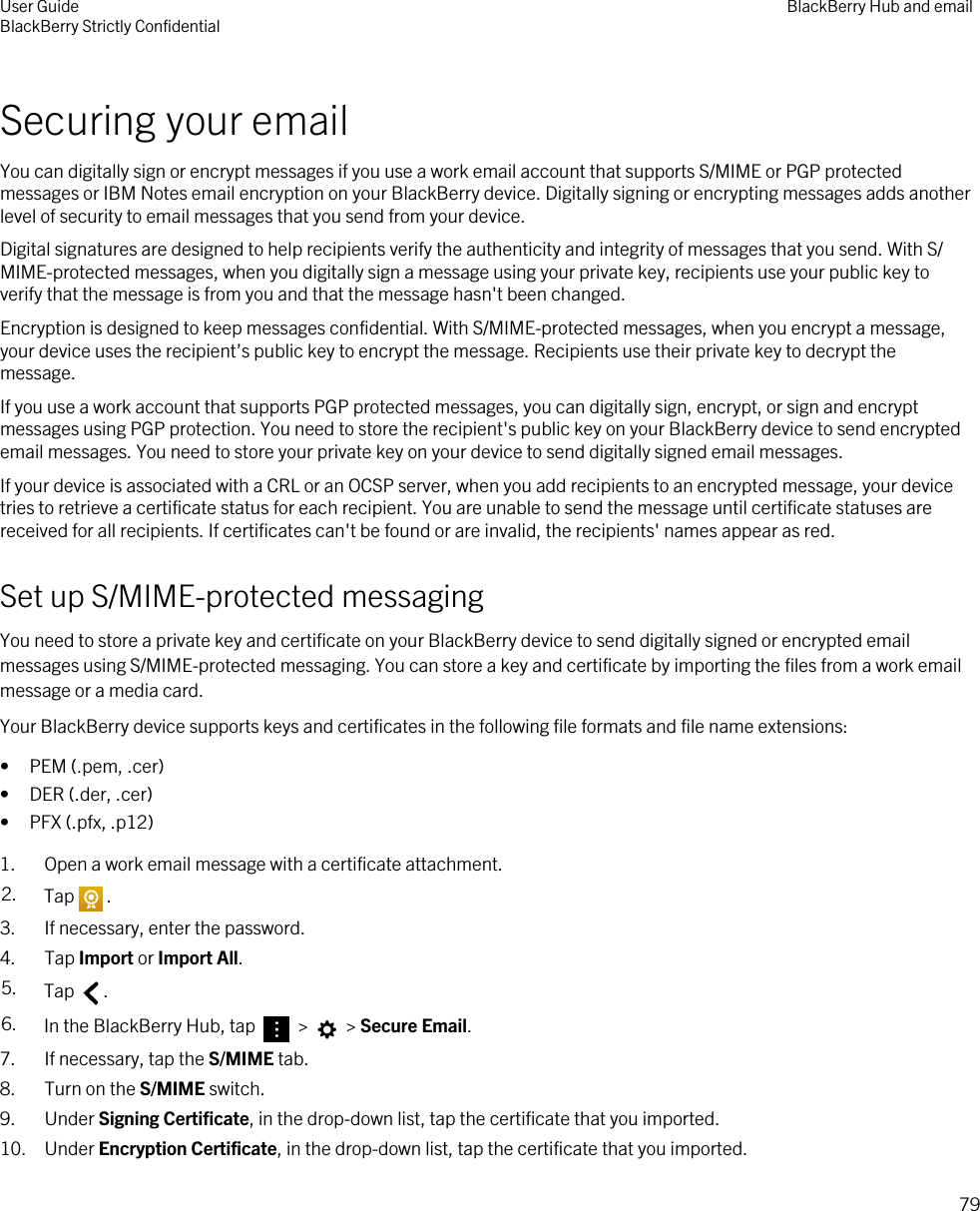 Securing your emailYou can digitally sign or encrypt messages if you use a work email account that supports S/MIME or PGP protected messages or IBM Notes email encryption on your BlackBerry device. Digitally signing or encrypting messages adds another level of security to email messages that you send from your device.Digital signatures are designed to help recipients verify the authenticity and integrity of messages that you send. With S/MIME-protected messages, when you digitally sign a message using your private key, recipients use your public key to verify that the message is from you and that the message hasn&apos;t been changed.Encryption is designed to keep messages confidential. With S/MIME-protected messages, when you encrypt a message, your device uses the recipient’s public key to encrypt the message. Recipients use their private key to decrypt the message.If you use a work account that supports PGP protected messages, you can digitally sign, encrypt, or sign and encrypt messages using PGP protection. You need to store the recipient&apos;s public key on your BlackBerry device to send encrypted email messages. You need to store your private key on your device to send digitally signed email messages.If your device is associated with a CRL or an OCSP server, when you add recipients to an encrypted message, your device tries to retrieve a certificate status for each recipient. You are unable to send the message until certificate statuses are received for all recipients. If certificates can&apos;t be found or are invalid, the recipients&apos; names appear as red.Set up S/MIME-protected messagingYou need to store a private key and certificate on your BlackBerry device to send digitally signed or encrypted email messages using S/MIME-protected messaging. You can store a key and certificate by importing the files from a work email message or a media card.Your BlackBerry device supports keys and certificates in the following file formats and file name extensions:• PEM (.pem, .cer)• DER (.der, .cer)• PFX (.pfx, .p12)1. Open a work email message with a certificate attachment.2. Tap . 3. If necessary, enter the password.4. Tap Import or Import All.5. Tap  .6. In the BlackBerry Hub, tap   &gt;   &gt; Secure Email.7. If necessary, tap the S/MIME tab.8. Turn on the S/MIME switch.9. Under Signing Certificate, in the drop-down list, tap the certificate that you imported.10. Under Encryption Certificate, in the drop-down list, tap the certificate that you imported.User GuideBlackBerry Strictly Confidential BlackBerry Hub and email79