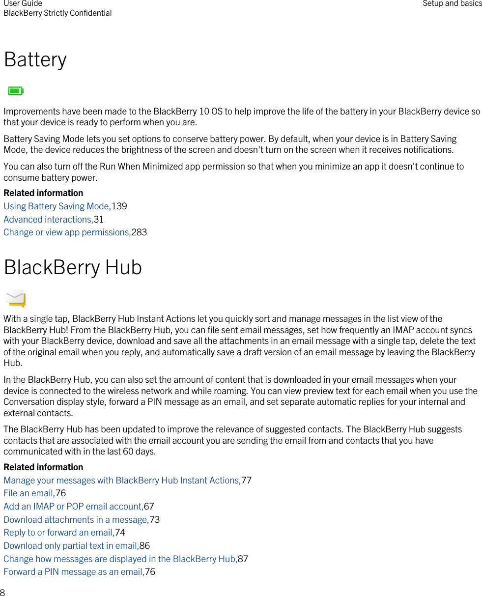 BatteryImprovements have been made to the BlackBerry 10 OS to help improve the life of the battery in your BlackBerry device so that your device is ready to perform when you are.Battery Saving Mode lets you set options to conserve battery power. By default, when your device is in Battery Saving Mode, the device reduces the brightness of the screen and doesn&apos;t turn on the screen when it receives notifications.You can also turn off the Run When Minimized app permission so that when you minimize an app it doesn&apos;t continue to consume battery power.Related informationUsing Battery Saving Mode,139Advanced interactions,31Change or view app permissions,283BlackBerry HubWith a single tap, BlackBerry Hub Instant Actions let you quickly sort and manage messages in the list view of the BlackBerry Hub! From the BlackBerry Hub, you can file sent email messages, set how frequently an IMAP account syncs with your BlackBerry device, download and save all the attachments in an email message with a single tap, delete the text of the original email when you reply, and automatically save a draft version of an email message by leaving the BlackBerry Hub.In the BlackBerry Hub, you can also set the amount of content that is downloaded in your email messages when your device is connected to the wireless network and while roaming. You can view preview text for each email when you use the Conversation display style, forward a PIN message as an email, and set separate automatic replies for your internal and external contacts.The BlackBerry Hub has been updated to improve the relevance of suggested contacts. The BlackBerry Hub suggests contacts that are associated with the email account you are sending the email from and contacts that you have communicated with in the last 60 days.Related informationManage your messages with BlackBerry Hub Instant Actions,77File an email,76Add an IMAP or POP email account,67Download attachments in a message,73Reply to or forward an email,74Download only partial text in email,86Change how messages are displayed in the BlackBerry Hub,87Forward a PIN message as an email,76User GuideBlackBerry Strictly Confidential Setup and basics8