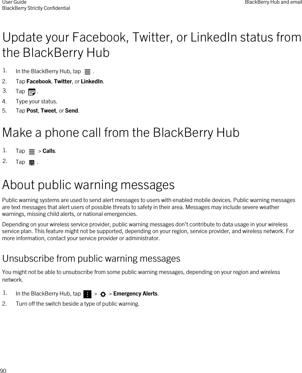Update your Facebook, Twitter, or LinkedIn status from the BlackBerry Hub1. In the BlackBerry Hub, tap  .2. Tap Facebook, Twitter, or LinkedIn.3. Tap  .4. Type your status.5. Tap Post, Tweet, or Send.Make a phone call from the BlackBerry Hub1. Tap   &gt; Calls.2. Tap  .About public warning messagesPublic warning systems are used to send alert messages to users with enabled mobile devices. Public warning messages are text messages that alert users of possible threats to safety in their area. Messages may include severe weather warnings, missing child alerts, or national emergencies.Depending on your wireless service provider, public warning messages don&apos;t contribute to data usage in your wireless service plan. This feature might not be supported, depending on your region, service provider, and wireless network. For more information, contact your service provider or administrator.Unsubscribe from public warning messagesYou might not be able to unsubscribe from some public warning messages, depending on your region and wireless network.1. In the BlackBerry Hub, tap   &gt;   &gt; Emergency Alerts.2. Turn off the switch beside a type of public warning.User GuideBlackBerry Strictly Confidential BlackBerry Hub and email90