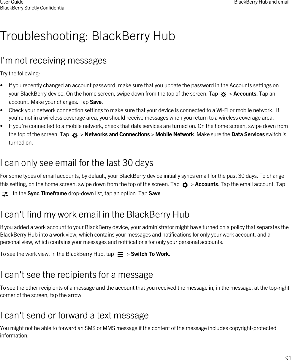 Troubleshooting: BlackBerry HubI&apos;m not receiving messagesTry the following:• If you recently changed an account password, make sure that you update the password in the Accounts settings on your BlackBerry device. On the home screen, swipe down from the top of the screen. Tap   &gt; Accounts. Tap an account. Make your changes. Tap Save.• Check your network connection settings to make sure that your device is connected to a Wi-Fi or mobile network.  If you&apos;re not in a wireless coverage area, you should receive messages when you return to a wireless coverage area.• If you&apos;re connected to a mobile network, check that data services are turned on. On the home screen, swipe down from the top of the screen. Tap   &gt; Networks and Connections &gt; Mobile Network. Make sure the Data Services switch is turned on.I can only see email for the last 30 daysFor some types of email accounts, by default, your BlackBerry device initially syncs email for the past 30 days. To change this setting, on the home screen, swipe down from the top of the screen. Tap   &gt; Accounts. Tap the email account. Tap . In the Sync Timeframe drop-down list, tap an option. Tap Save.I can&apos;t find my work email in the BlackBerry HubIf you added a work account to your BlackBerry device, your administrator might have turned on a policy that separates the BlackBerry Hub into a work view, which contains your messages and notifications for only your work account, and a personal view, which contains your messages and notifications for only your personal accounts.To see the work view, in the BlackBerry Hub, tap   &gt; Switch To Work.I can&apos;t see the recipients for a messageTo see the other recipients of a message and the account that you received the message in, in the message, at the top-right corner of the screen, tap the arrow.I can&apos;t send or forward a text messageYou might not be able to forward an SMS or MMS message if the content of the message includes copyright-protected information.User GuideBlackBerry Strictly Confidential BlackBerry Hub and email91