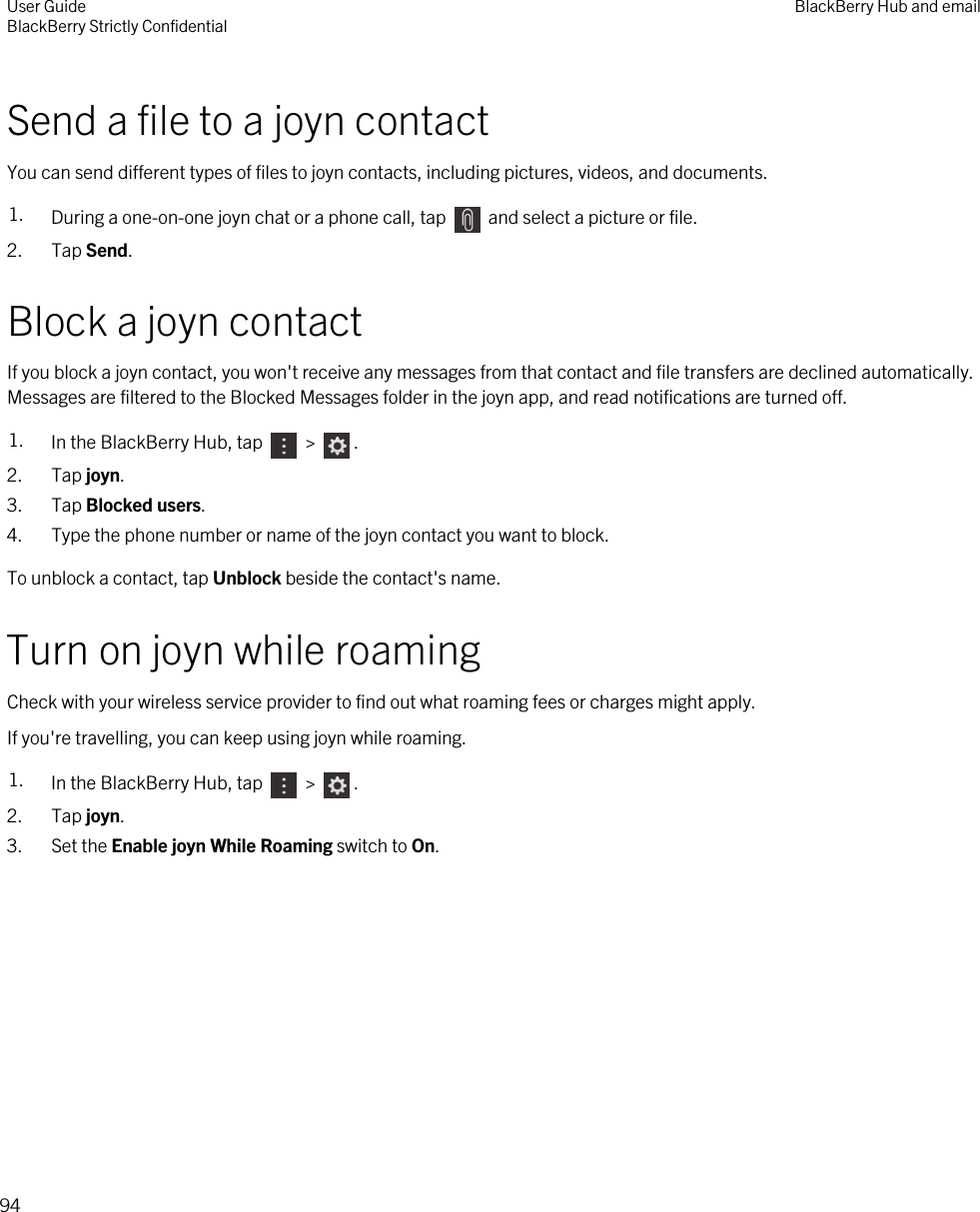 Send a file to a joyn contactYou can send different types of files to joyn contacts, including pictures, videos, and documents.1. During a one-on-one joyn chat or a phone call, tap   and select a picture or file.2. Tap Send.Block a joyn contactIf you block a joyn contact, you won&apos;t receive any messages from that contact and file transfers are declined automatically. Messages are filtered to the Blocked Messages folder in the joyn app, and read notifications are turned off.1. In the BlackBerry Hub, tap   &gt;  . 2. Tap joyn.3. Tap Blocked users.4. Type the phone number or name of the joyn contact you want to block.To unblock a contact, tap Unblock beside the contact&apos;s name.Turn on joyn while roamingCheck with your wireless service provider to find out what roaming fees or charges might apply.If you&apos;re travelling, you can keep using joyn while roaming.1. In the BlackBerry Hub, tap   &gt;  .2. Tap joyn.3. Set the Enable joyn While Roaming switch to On.User GuideBlackBerry Strictly Confidential BlackBerry Hub and email94