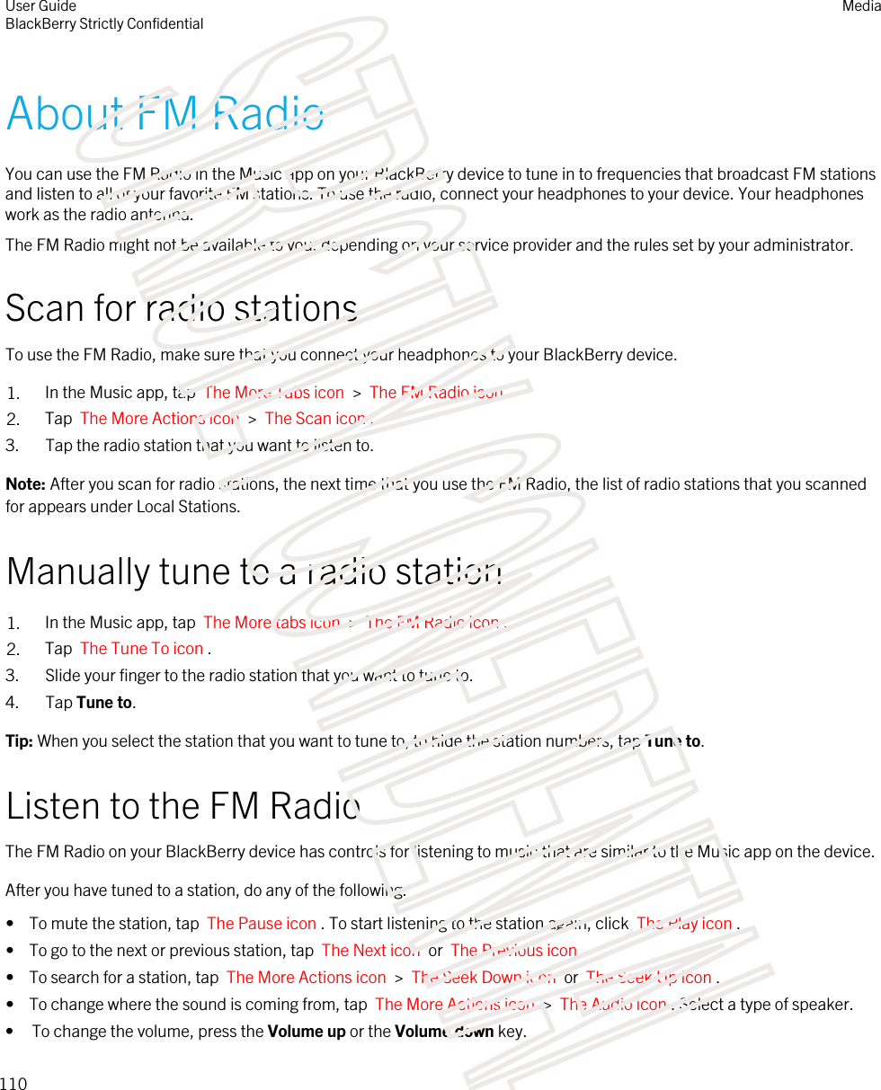 About FM RadioYou can use the FM Radio in the Music app on your BlackBerry device to tune in to frequencies that broadcast FM stations and listen to all of your favorite FM stations. To use the radio, connect your headphones to your device. Your headphones work as the radio antenna.The FM Radio might not be available to you, depending on your service provider and the rules set by your administrator.Scan for radio stationsTo use the FM Radio, make sure that you connect your headphones to your BlackBerry device.1. In the Music app, tap  The More Tabs icon  &gt;  The FM Radio icon .2. Tap  The More Actions icon  &gt;  The Scan icon .3. Tap the radio station that you want to listen to.Note: After you scan for radio stations, the next time that you use the FM Radio, the list of radio stations that you scanned for appears under Local Stations.Manually tune to a radio station1. In the Music app, tap  The More tabs icon  &gt;  The FM Radio icon .2. Tap  The Tune To icon .3. Slide your finger to the radio station that you want to tune to.4. Tap Tune to.Tip: When you select the station that you want to tune to, to hide the station numbers, tap Tune to.Listen to the FM RadioThe FM Radio on your BlackBerry device has controls for listening to music that are similar to the Music app on the device.After you have tuned to a station, do any of the following:•  To mute the station, tap  The Pause icon . To start listening to the station again, click  The Play icon .•  To go to the next or previous station, tap  The Next icon  or  The Previous icon .•  To search for a station, tap  The More Actions icon  &gt;  The Seek Down icon  or  The Seek Up icon .•  To change where the sound is coming from, tap  The More Actions icon  &gt;  The Audio icon . Select a type of speaker.• To change the volume, press the Volume up or the Volume down key.User GuideBlackBerry Strictly ConfidentialMedia110STRICTLY CONFIDENTIAL