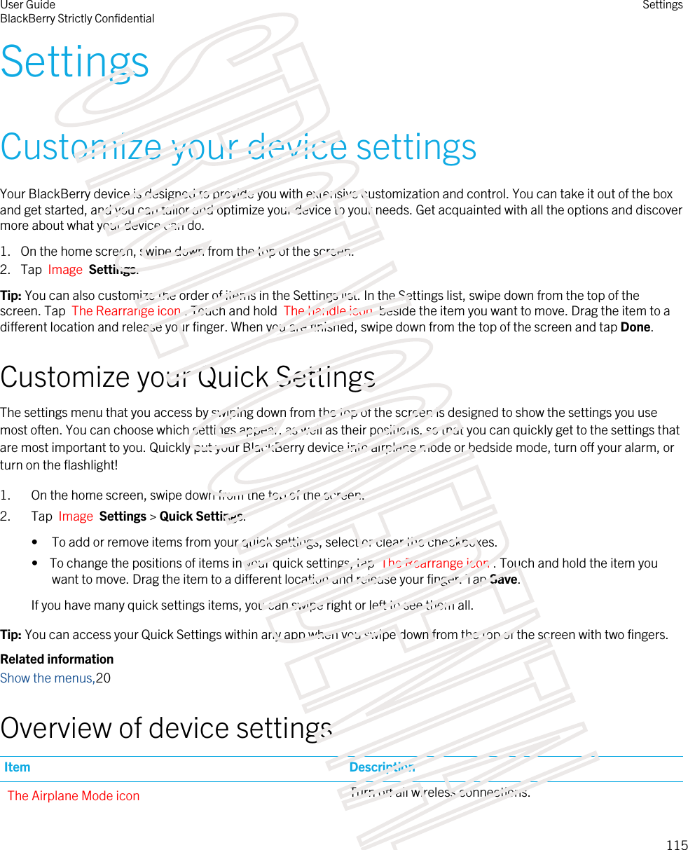 SettingsCustomize your device settingsYour BlackBerry device is designed to provide you with extensive customization and control. You can take it out of the box and get started, and you can tailor and optimize your device to your needs. Get acquainted with all the options and discover more about what your device can do.1. On the home screen, swipe down from the top of the screen.2. Tap  Image  Settings.Tip: You can also customize the order of items in the Settings list. In the Settings list, swipe down from the top of the screen. Tap  The Rearrange icon . Touch and hold  The handle icon  beside the item you want to move. Drag the item to a different location and release your finger. When you are finished, swipe down from the top of the screen and tap Done.Customize your Quick SettingsThe settings menu that you access by swiping down from the top of the screen is designed to show the settings you use most often. You can choose which settings appear, as well as their positions, so that you can quickly get to the settings that are most important to you. Quickly put your BlackBerry device into airplane mode or bedside mode, turn off your alarm, or turn on the flashlight!1. On the home screen, swipe down from the top of the screen.2. Tap  Image  Settings &gt; Quick Settings.• To add or remove items from your quick settings, select or clear the checkboxes.•  To change the positions of items in your quick settings, tap  The Rearrange icon . Touch and hold the item you want to move. Drag the item to a different location and release your finger. Tap Save.If you have many quick settings items, you can swipe right or left to see them all.Tip: You can access your Quick Settings within any app when you swipe down from the top of the screen with two fingers.Related informationShow the menus,20Overview of device settingsItem DescriptionThe Airplane Mode icon Turn off all wireless connections.User GuideBlackBerry Strictly ConfidentialSettings115STRICTLY CONFIDENTIAL