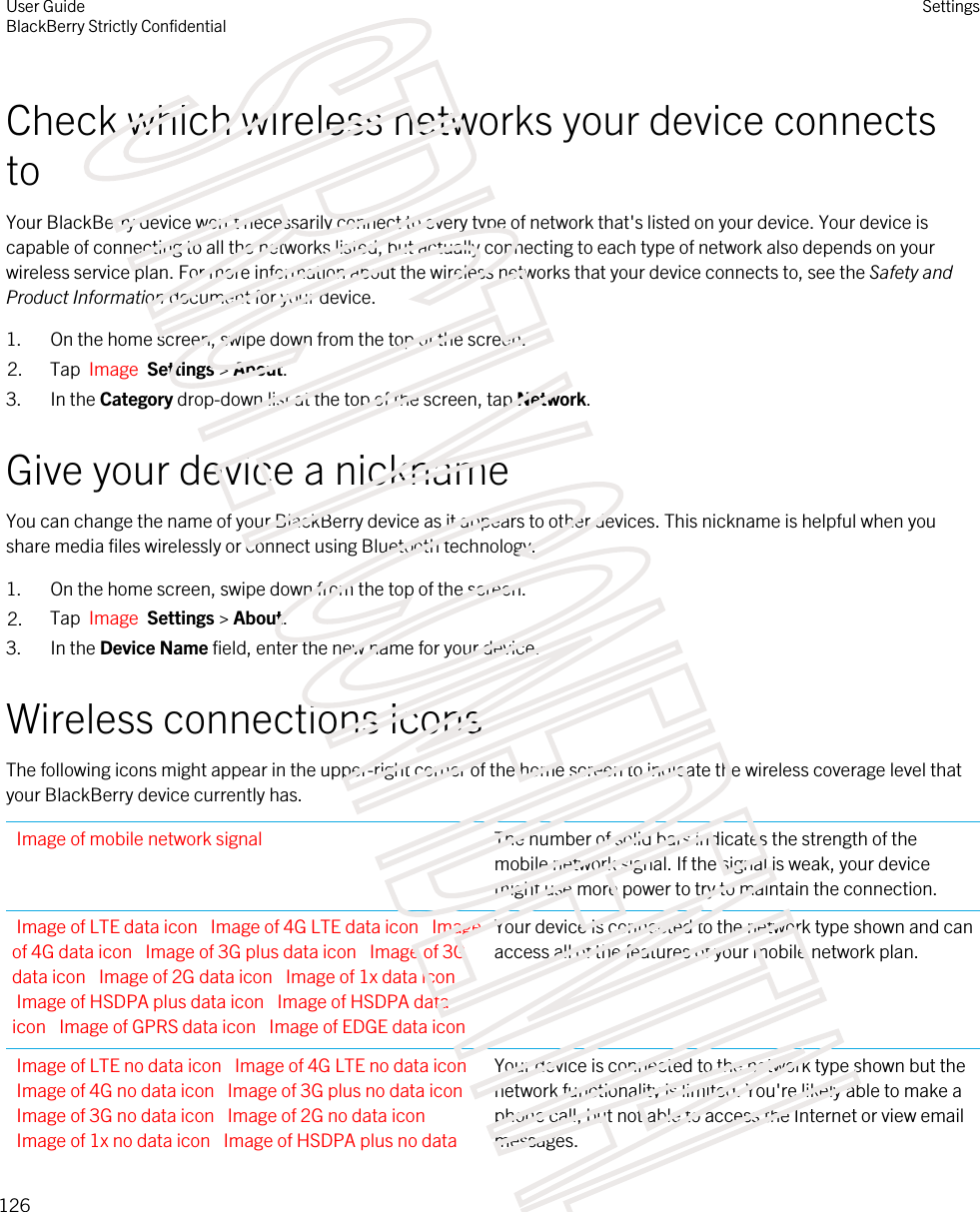 Check which wireless networks your device connects toYour BlackBerry device won&apos;t necessarily connect to every type of network that&apos;s listed on your device. Your device is capable of connecting to all the networks listed, but actually connecting to each type of network also depends on your wireless service plan. For more information about the wireless networks that your device connects to, see the Safety and Product Information document for your device.1. On the home screen, swipe down from the top of the screen.2. Tap  Image  Settings &gt; About.3. In the Category drop-down list at the top of the screen, tap Network.Give your device a nicknameYou can change the name of your BlackBerry device as it appears to other devices. This nickname is helpful when you share media files wirelessly or connect using Bluetooth technology.1. On the home screen, swipe down from the top of the screen.2. Tap  Image  Settings &gt; About.3. In the Device Name field, enter the new name for your device.Wireless connections iconsThe following icons might appear in the upper-right corner of the home screen to indicate the wireless coverage level that your BlackBerry device currently has.Image of mobile network signal The number of solid bars indicates the strength of the mobile network signal. If the signal is weak, your device might use more power to try to maintain the connection.Image of LTE data icon  Image of 4G LTE data icon  Image of 4G data icon  Image of 3G plus data icon  Image of 3G data icon  Image of 2G data icon  Image of 1x data icon Image of HSDPA plus data icon  Image of HSDPA data icon  Image of GPRS data icon  Image of EDGE data iconYour device is connected to the network type shown and can access all of the features of your mobile network plan.Image of LTE no data icon  Image of 4G LTE no data icon Image of 4G no data icon  Image of 3G plus no data icon Image of 3G no data icon  Image of 2G no data icon Image of 1x no data icon  Image of HSDPA plus no data Your device is connected to the network type shown but the network functionality is limited. You&apos;re likely able to make a phone call, but not able to access the Internet or view email messages.User GuideBlackBerry Strictly ConfidentialSettings126STRICTLY CONFIDENTIAL