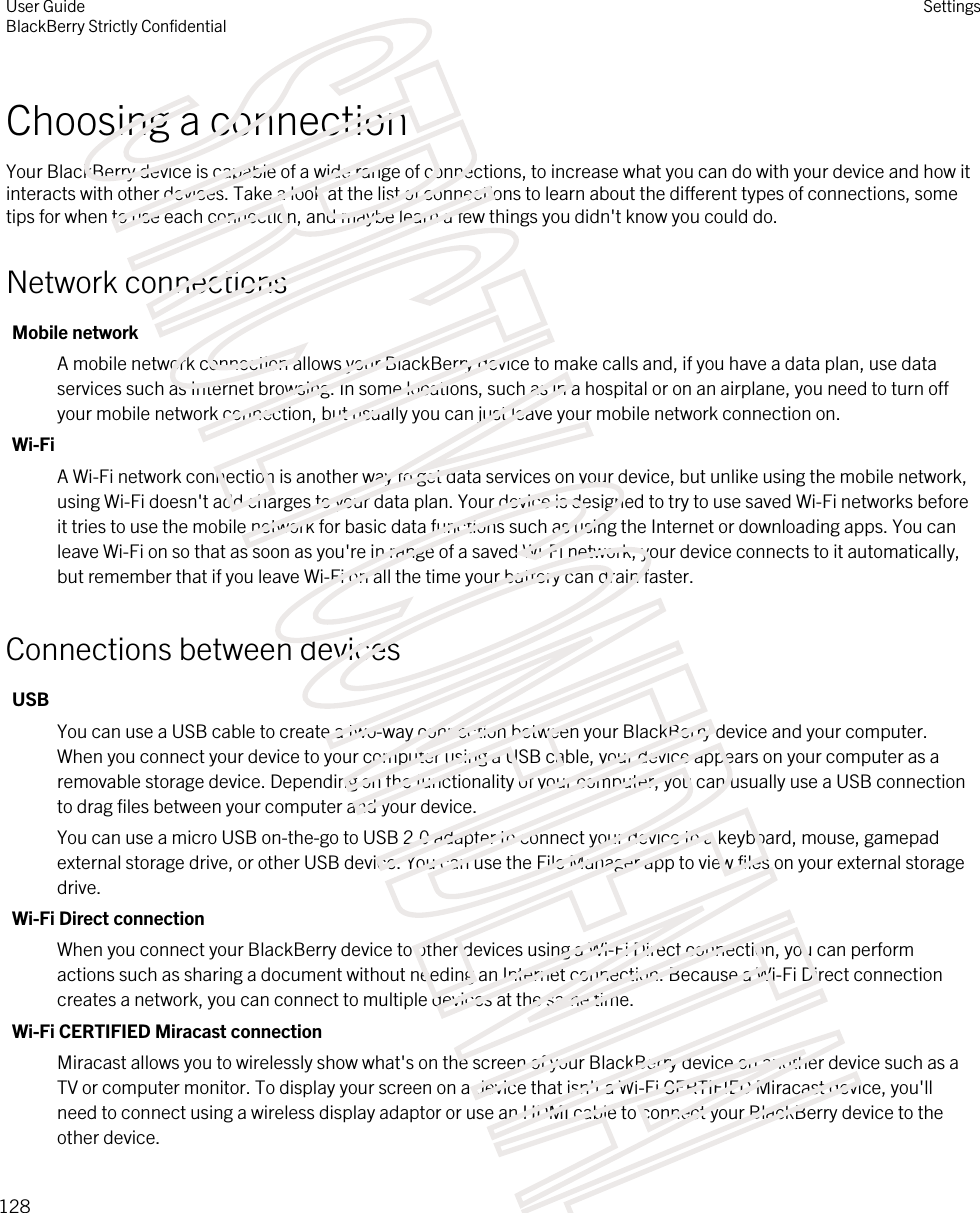 Choosing a connectionYour BlackBerry device is capable of a wide range of connections, to increase what you can do with your device and how it interacts with other devices. Take a look at the list of connections to learn about the different types of connections, some tips for when to use each connection, and maybe learn a few things you didn&apos;t know you could do.Network connectionsMobile networkA mobile network connection allows your BlackBerry device to make calls and, if you have a data plan, use data services such as Internet browsing. In some locations, such as in a hospital or on an airplane, you need to turn off your mobile network connection, but usually you can just leave your mobile network connection on.Wi-FiA Wi-Fi network connection is another way to get data services on your device, but unlike using the mobile network, using Wi-Fi doesn&apos;t add charges to your data plan. Your device is designed to try to use saved Wi-Fi networks before it tries to use the mobile network for basic data functions such as using the Internet or downloading apps. You can leave Wi-Fi on so that as soon as you&apos;re in range of a saved Wi-Fi network, your device connects to it automatically, but remember that if you leave Wi-Fi on all the time your battery can drain faster.Connections between devicesUSBYou can use a USB cable to create a two-way connection between your BlackBerry device and your computer. When you connect your device to your computer using a USB cable, your device appears on your computer as a removable storage device. Depending on the functionality of your computer, you can usually use a USB connection to drag files between your computer and your device.You can use a micro USB on-the-go to USB 2.0 adapter to connect your device to a keyboard, mouse, gamepad external storage drive, or other USB device. You can use the File Manager app to view files on your external storage drive.Wi-Fi Direct connectionWhen you connect your BlackBerry device to other devices using a Wi-Fi Direct connection, you can perform actions such as sharing a document without needing an Internet connection. Because a Wi-Fi Direct connection creates a network, you can connect to multiple devices at the same time.Wi-Fi CERTIFIED Miracast connectionMiracast allows you to wirelessly show what&apos;s on the screen of your BlackBerry device on another device such as a TV or computer monitor. To display your screen on a device that isn&apos;t a Wi-Fi CERTIFIED Miracast device, you&apos;ll need to connect using a wireless display adaptor or use an HDMI cable to connect your BlackBerry device to the other device.User GuideBlackBerry Strictly ConfidentialSettings128STRICTLY CONFIDENTIAL